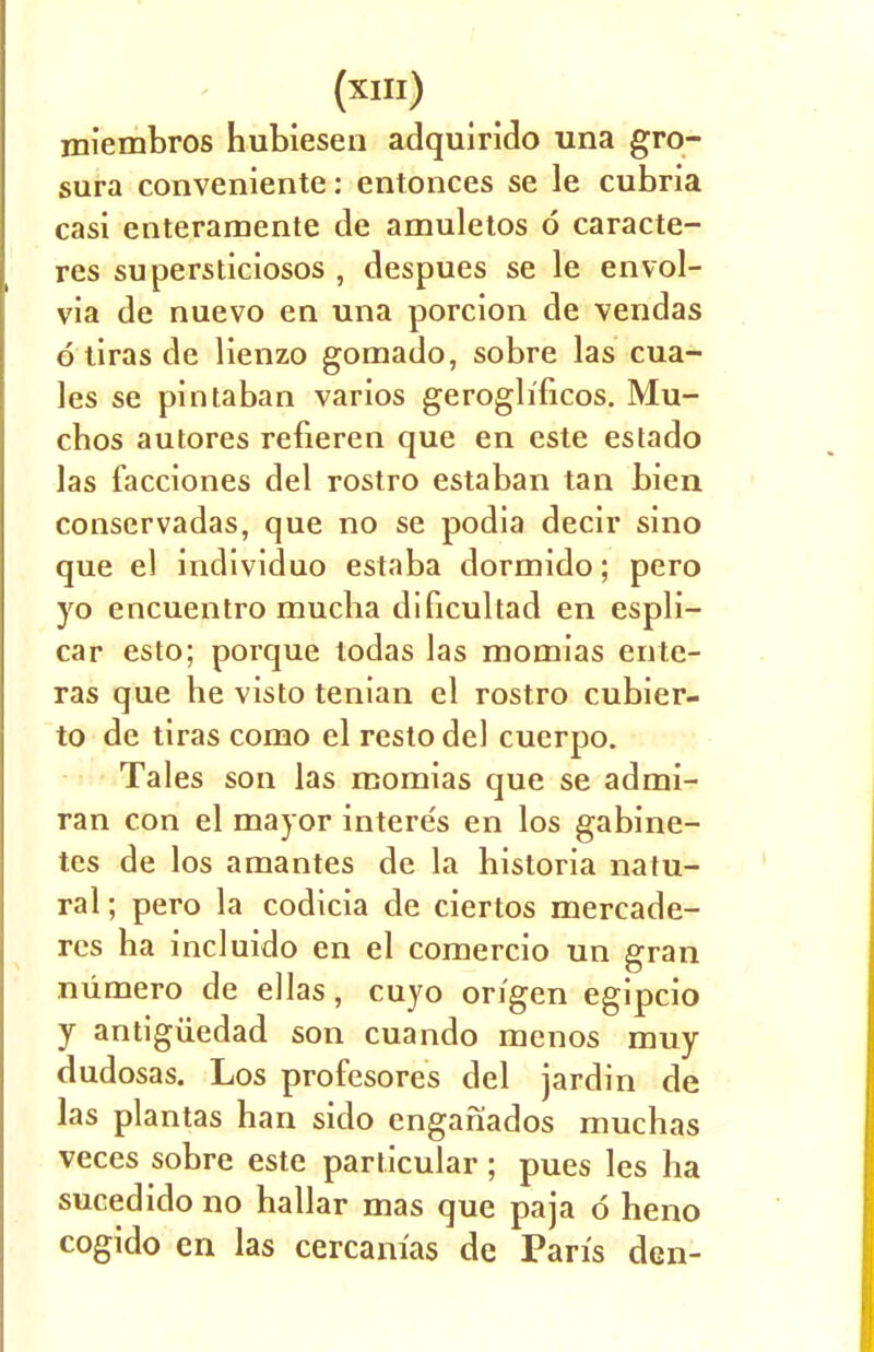 miembros hubiesen adquirido una gro- sura conveniente: entonces se le cubria casi enteramente de amuletos 6 caracte- res supersticiosos , despues se le envol- via de nuevo en una porcion de vendas d tiras de Henzo gomado, sobre las cua- les se pintaban varios gerogh'ficos. Mu- chos autores refieren que en este estado las facciones del rostro estaban tan bien conservadas, que no se podia decir sino que el individuo estaba dormido; pero yo encuentro mucha dificultad en espli- car esto; porque lodas las momias ente- ras que he visto tenian el rostro cubier- to de tiras como el resto del cuerpo. Tales son las momias que se admi- ran con el mayor interes en los gabine- tcs de los amantes de la historia natu- ral ; pero la codicia de ciertos mercade- rcs ha incluido en el comercio un gran niimero de ellas, cuyo origen egipcio y antigiiedad son cuando menos muy dudosas. Los profesores del jardin de las plantas han sido enganados muchas veces sobre este particular; pues les ha sucedido no hallar mas que paja d heno cogido en las cercanias de Paris den-