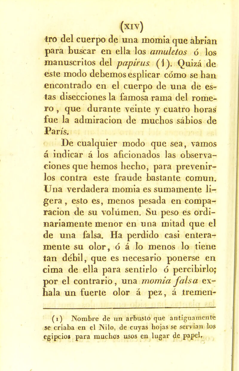 tro del cuerpo de una momia que abrian para buscar en ella los amulelos 6 los manuscritos del papirus (1). Quiza de este modo debemos esplicar cdmo se han encontrado en el cuerpo de una de es- tas disecciones la famosa rama del rome- ro , que durante veinte y cuatro boras fue la admiracion de muchos sabios de Pan's. De cualquier modo que sea, vamos a indicar a los aficionados las observa- ciones que bemos hecho, para prevenir- los contra este fraude bastante comun. Una verdadera momia es sumamente li- gera , esto es, menos pesada en compa- racion de su volumen. Su peso es ordi- nariamente menor en una mitad que el de una falsa. Ha perdido casi entera- mente sn olor, 6 a lo menos lo tiene tan debil, que es necesario ponerse en cima de ella para sentirlo 6 percibirlo; por el contrario, una momia falsa ex- hala un fuerte olor a pez, a tremen- (i) Nombre de un arbusto que antiguamcnte se criaba en el INilo, de cuyas hojas se Servian los cgipcios para muchos usos en lugar dc papcl.