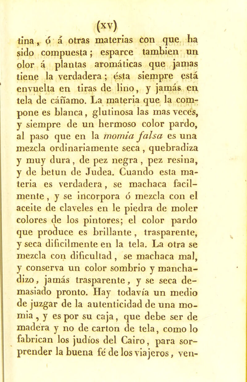 tina, d a otras materias con que ha sido compuesta; esparce tambien un plor a plantas aromaticas que jamas tiene la verdadera; esta siempre esta envuelta en tiras de lino, y jamas en tela de canamo. La materia que la com- pone es blanca, glutinosa las mas veces, y siempre de un hermoso color pardo, al paso que en la momia falsa es una mezcla ordinariamente seca , quebradiza y muy dura, de pez negra , pez resina, y de betun de Judea. Cuando esta ma- teria es verdadera, se machaca facil— mente, y se incorpora 6 mezcla con el aceite de claveles en le piedra de moler colores de los pintores; el color pardo que produce es brillante , trasparente, y seca dificilmente en la tela. La otra se mezcla con dificuhad, se machaca mal, y conserva un color sombrio y mancha- dizo, jamas trasparente, y se seca de- masiado pronto. Hay todavia un medio de juzgar de la autenticidad de una mo- mia , y es por su caja, que debe ser de madera y no de carton de tela, como lo fabrican los judios del Cairo, para sor- prender la buena fe de los via jeros, ven-