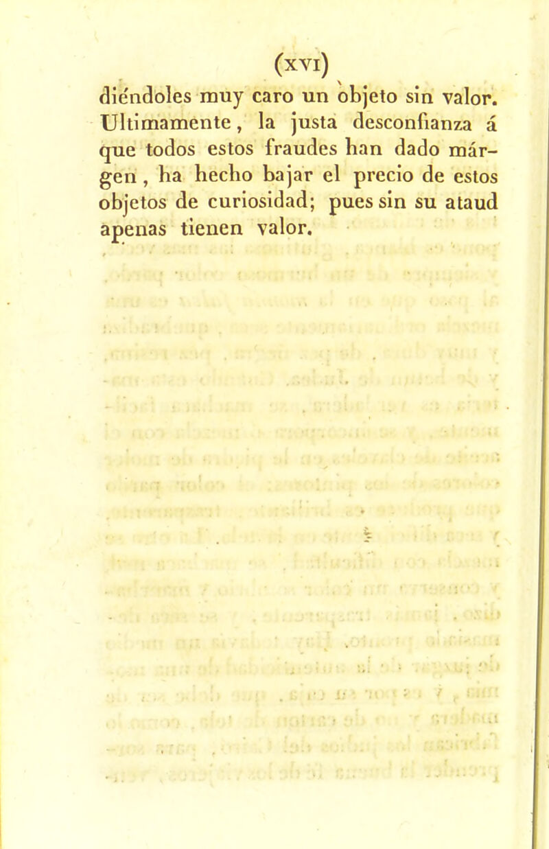 die'ndoles muy caro un objeto sin valor. Ultimamente, la justa desconfianza a que todos estos fraudes han dado mar- gen , ha hecho bajar el precio de estos objetos de curiosidad; pues sin su ataud apenas tienen valor.