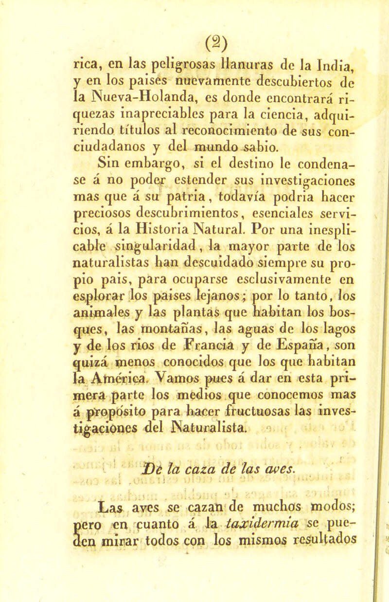 rica, en las peligrosas Uanuras dc la India, y en los paises nuevamente descubiertos de la Nueva-Holanda, es donde cncontrara ri- quezas inaprcciables para la ciencia, adqui- riendo ti'tulos al reconocimiento de sus con- ciudadanos y del mundo sabio. Sin embargo, si el destino le condena- se a no poder estender sus investigaciones mas que a su patria, todavi'a podria hacer preciosos descubrimientos, esenciales servi- cios, a la Historia Natural. Por una inespli- cable singularidad, la mayor parte de los naturalistas han descuidado siempre su pro- pio pais, para ocuparse esclusivamente en esplorar los paises lejanos; por lo tanto, los animales y las plantas que habitan los bos- ques, las montanas, las aguas de los lagos y de los rios de Francia y de Espana, son quiza menos conocidos que los que habitan la America. Vamos pues a dar en esta pri- mera parte los medios que conocemos mas a propdsito para hacer fructuosas las inves- tigaciones del rsaturalista. Dt la caza de las aves. Las aves se cazan de muchos modos; Sero en cuanto a la taxidermia se pue- en mirar todos con los mismos resultados