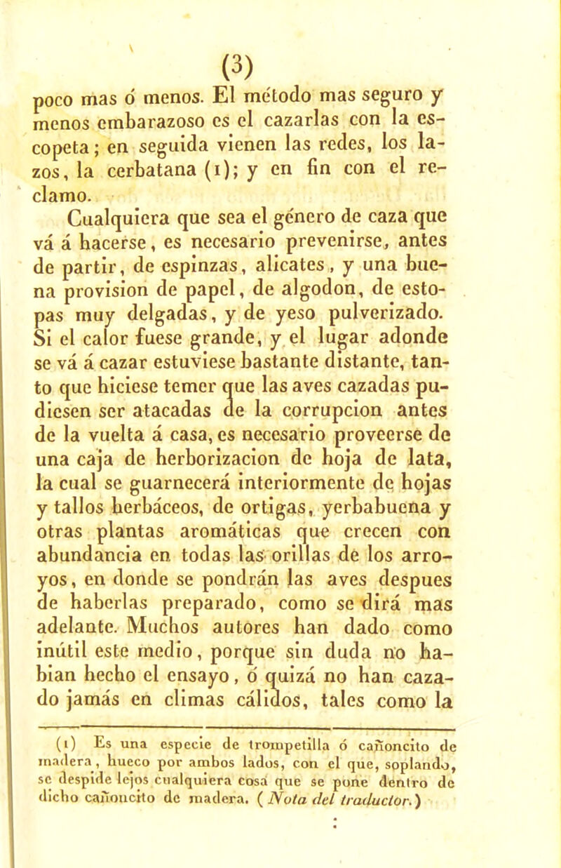 poco mas d menos. El me'todo mas seguro y menos cmbarazoso cs el cazarlas con la es- copeta; en seguida vienen las redes, los la- zos, la cerbatana (i); y en fin con el re- clame Cualquiera que sea el ge'nero de caza que va a hacerse, es necesario prevenirse, antes de partir, de espinzas, alicates, y una bue- na provision de papel, de algodon, de esto- pas muy delgadas, y de yeso pulverizado. Si el calor fuese grande, y el lugar adonde se va a cazar estuviese bastante distante, tan- to que hicicse temer que las aves cazadas pu- dicsen ser atacadas de la corrupcion antes de la vuelta a casa, es necesario proveerse de una caja de herborizacion de boja de lata, la cual se guarnecera interiormente de hojas y tallos herbaceos, de ortigas, yerbabuena y otras plantas aromaticas que crecen con abundancia en todas las orillas de los arro- yos, en donde se pond ran las aves despues de haberlas preparado, como se dira mas adelante. Muchos autores han dado como inutil este medio, porque sin duda no ha- bian hecbo el ensayo, d quiza no han caza- do jamas en climas calidos, tales como la (i) Es una especic de trompetilla 6 canoncito de madera , hueco por ambos lados, con el que, soplando, se despide lejos cualquiera cosa que se pone dentro dc dicho cafioucito dc madera. ( Nuta del traclucior.)
