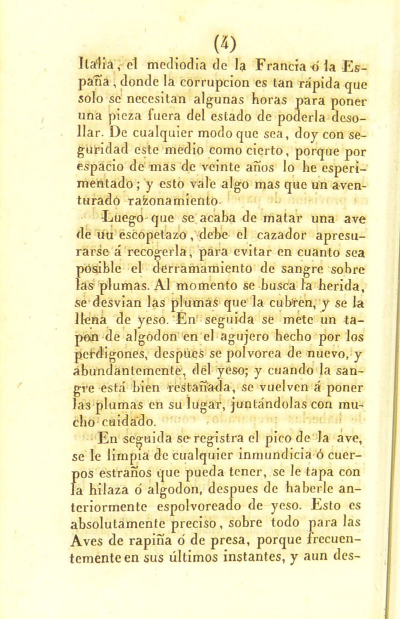 W Italia, el mediodia de la Francia d ia Es- pari'a , donde la corrupcion es tan rapida que solo se necesitan algunas horas para poner una pieza fuera del estado de poderla dcso- llar. De cualquier modo que sea, doy con se- guridad este medio como cierto, porque por espacio de mas de veinte anos lo he esperi- mentado; y esto vale algo mas que un aven- turado razonamiento •Luego que se acaba de matar una ave de uu escopetazo, debe el cazador apresu- rarse a recogerla, para evitar en cuanto sea pOsible el derramamiento de sangre sobre las plumas. Al momento se busca la herida, se desvian las plumas que la cubfen, y se la llena de yeso. En seguida se mete un ta- pon de algodon en el agujero hecho por los perdigones, despues se polvorea de nuevo, y abundantcmente, del yeso; y cuando la san- gre esta bien restanada, se vuelven a poner las plumas en su lugar, juntandolas con lnu- cho cuidado. En seguida seregistra el pico de la ave, se le limpia de cualquier inmundicia 6 cuer- f)OS estranos que pueda tencr, se le tapa con a hilaza o' algodon, despues de haberle an- teriormente espolvoreado de yeso. Esto cs absolutamente preciso, sobre todo para las Aves de rapina 6 de presa, porque frecuen- tementeen sus ultimos instantes, y aun dcs-