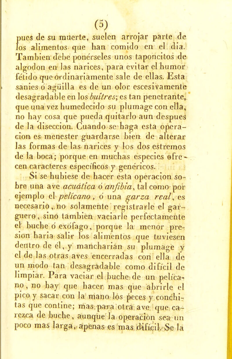 (3) pucs de su rauerte, suelcn arrojar parte de los alimentos que han comido en el dia. Tambien debe pone'rseles unos taponcitos de algodon en las narices, para evitar el humor fe'tido que ordinariamente sale de ellas. Esta sanies 6 agiiilla es de un ofor escesivamente desagradable en los buitresyes tan penetrante, que una vez humedecido su plumage con ella, no hay cosa que pueda quitarlo aun despues de la diseccion. Cuando se haga esta opera- don es menester guardarse bien de alterar las formas de las narices y los dos estremos de la boca; porque en muchas especies efre- cen caracteres especificos y- genericos. Si se hubiese de haccr esta operacion so- bre una avc acudtica 6 anfibia, tal como por ejemplo el pelicano, 6 una garza real, as necesario, no solamente registrarle el gar- guero, sino tambien vaciarle perfectamente er buche d exdfago, porque la mcnor prc- sion baria salir los alimentos que tuviesen dentro de el,.y mancharian su plumage y el de las otras aves encerradas con ella de un modo tan desagradable como difj'cil de limpiar. Para vaciar el buche; de un pelica- no, no hay que hacer, mas que abrirle el pico y sacar con la mano los peces y conchi- tas que contine; mas para otra ave que ca- rczca de buche, aunque la operation sea un poco mas larga, apenas es mas difrcil. Se la