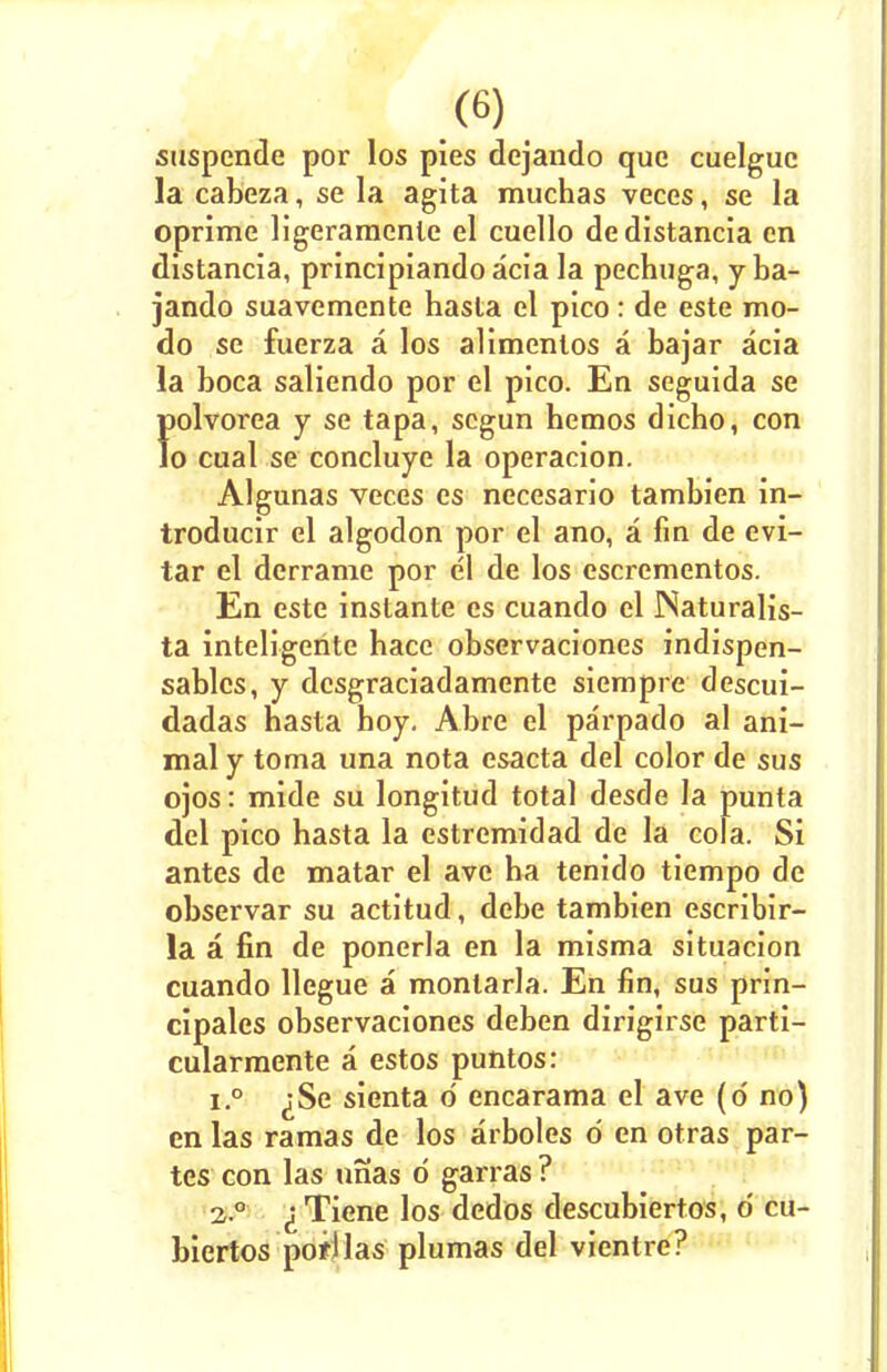 suspende por los pies dejando que cuelguc la cabeza, se la agita muchas veces, se la oprime ligeramcnte el cuello dedistancia en distancia, principiando acia la pechuga, y ba- jando suavemente hasta el pico : de este mo- do se fuerza a los alimentos a bajar acia la boca saliendo por el pico. En seguida se polvorea y se tapa, scgun hemos dicho, con Jo cual se concluye la operacion. Algunas veces es necesario tambien in- troducir el algodon por el ano, a fin de evi- tar el derrame por el de los cscrementos. En este instante es cuando el INaturalis- ta inteligente bacc observaciones indispen- sablcs, y desgraciadamente siempre descui- dadas hasta boy. Abre el parpado al ani- mal y toma una nota esacta del color de sus ojos: mide su longitud total desde la punta del pico hasta la estremidad de la cola. Si antes de matar el avc ha tenido tiempo de observar su actitud, debe tambien escribir- la a fin de ponerla en la misma situacion cuando llegue a monlarla. En fin, sus prin- cipales observaciones deben dirigirse parti- cularmente a estos puntos: i.° ^Se sienta d encarama el ave (o' no) en las ramas de los arboles d en otras par- tes con las unas d garras ? 2 ° ^Tiene los dedos descubiertos, d cu- biertos porllas plumas del vientre?