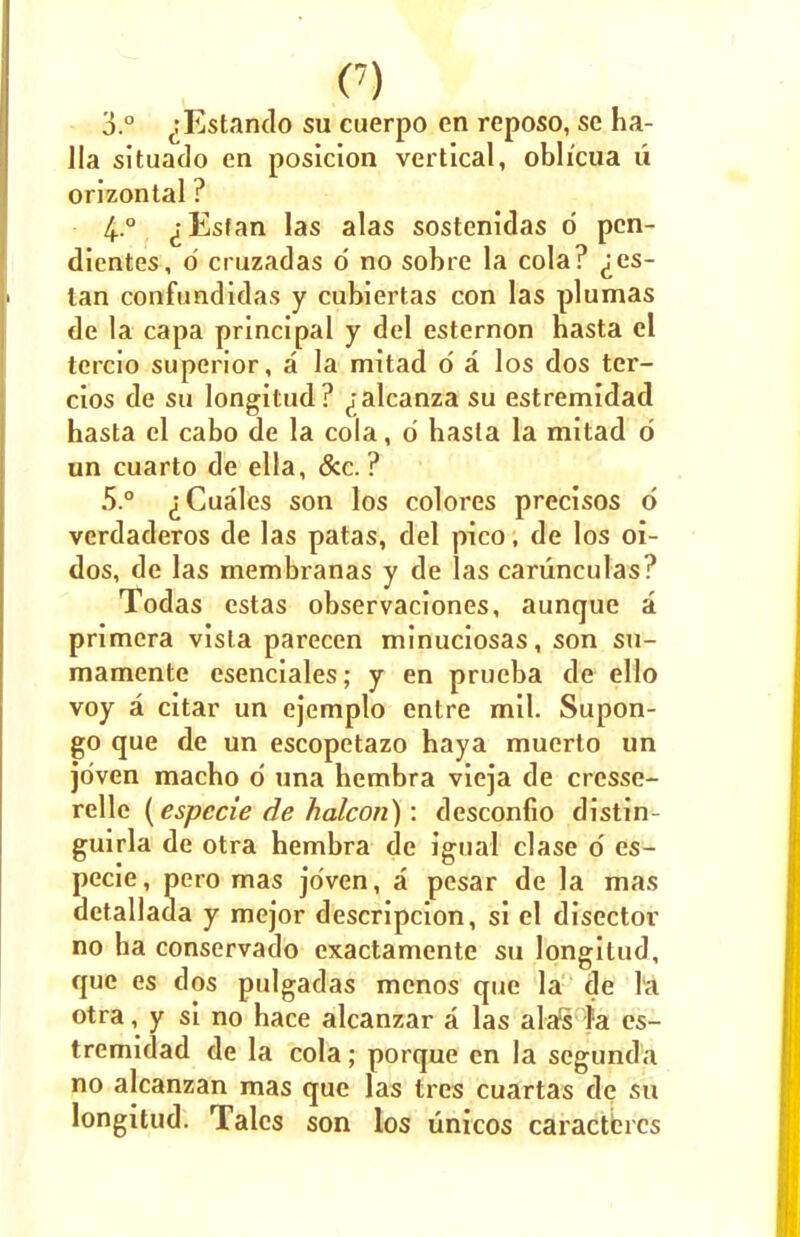C) 3.° ^Estando su cuerpo en reposo, se ha- Jla situado en posicion vertical, obh'cua u orlzontal ? 4.0 ^Esfan las alas sostenidas 0 pcn- dientes, 0 cruzadas d no sobre la cola? ^es- tan confundidas y cubiertas con las plumas de la capa principal y del esternon hasta el tercio superior, a la mitad d a los dos ter- cios de su longitud? ^alcanza su estremidad hasta el cabo de la cola, d basta la mitad 0 un cuarto de ella, &c. ? 5.° ^Cuales son los colores precisos d verdaderos de las patas, del pico, de los oi- dos, de las membranas y de las carunculas? Todas cstas observaciones, aunque a primcra vista parecen minuciosas, son su- mamente esenciales; y en prueba de ello voy a citar un ejemplo entre mil. Supon- go que de un escopetazo haya muerto un jdven macbo d una hembra vieja de cresse- relle (especie de halcon): desconfio distin- guirla de otra hembra de igual clase d es- pecie, pero mas jo'ven, a pesar de la mas detallada y mejor descripcion, si el disector no ha conservado exactamente su longilud, que es dos pulgadas menos que la de la otra, y si no hace alcanzar a las alas la es- tremidad de la cola; porque en la segunda no alcanzan mas que las tres cuartas de su longitud. Tales son los unicos caractercs