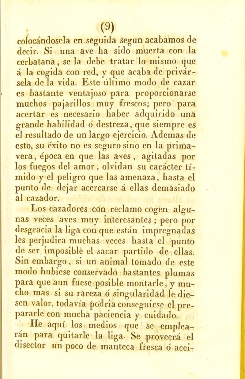 colocandosela cn seguida segun acabamos dc decir. Si una ave ha sido muerta con la cerbatana, se la debe tratar lo mismo que a la cogida con red, y que acaba de privar- sela de la vida. Este ultimo modo de cazar es bastante ventajoso para proporcionarse muchos pajarillos muy frescos; pero para acertar es necesario haber adquirido una grande habilidad o' destreza, que siempre es el resultado de un largo ejercicio. Ademas de esto, su e'xito no es seguro sino en la prima- vera, epoca en que las aves, agitadas por los fuegos del amor , olvidan su caracter ti- mido y el peligro que las amenaza, hasta el punto de dejar acercarse a ellas demasiado al cazador. Los cazadores con reclamo cogen algu- nas veces aves muy intercsantes ; pero por desgracia la liga con que estan impregnadas les perjudica muchas veces hasta el punto de ser imposible el sacar partido de ellas. Sin embargo, si un animal tornado de este modo hubiese conservado bastantes plumas para que aun fuese posible rnontarle, y mu- cho mas si su rareza d singularidad le die- sen valor, todavi'a podria conseguirse el pre- pararle con mucha paciencia y cuidado. He aqui los medios que se emplea- ran para quitarle la liga. Se proveera el disector un poco de manteca fresca 6 acei-