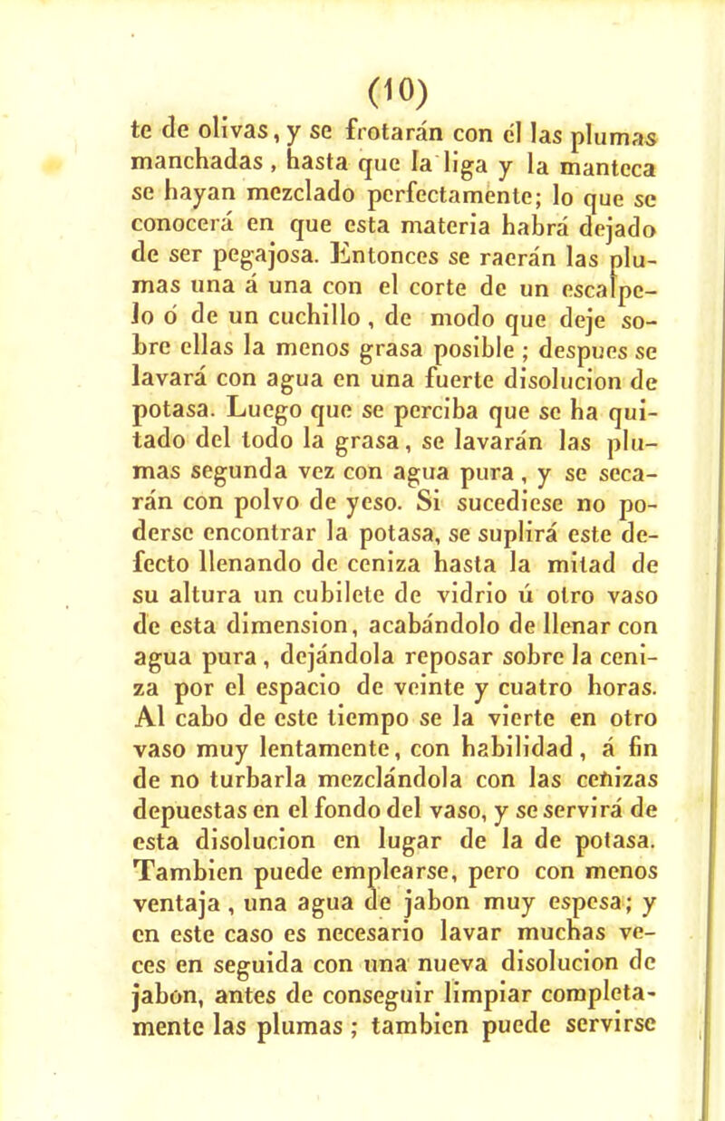 te de olivas, y se frotaran con el las plumas manchadas , hasta que la liga y la mantcca se hayan mezclado perfectamente; lo que se conocera en que esta materia habra dejado de ser pegajosa. Entonces se raeran las plu- mas una a una con el corte de un cscalpe- Jo d de un cuchillo, de modo que deje so- bre ellas la menos grasa posible ; despues se lavara con agua en una fuerte disolucion de potasa. Luego que se perciba que se ha qui- tado del lodo la grasa, se Iavaran las plu- mas segunda vez con agua pura, y se seca- ran con polvo de yeso. Si sucediese no po- dersc encontrar la potasa, se suplira este de- fecto llenando de ceniza hasta la milad de su altura un cubilete de vidrio u olro vaso de esta dimension, acabandolo de llenar con agua pura , dejandola reposar sobre la ceni- za por el espacio de veinte y cuatro horas. Al cabo de este liempo se la vierte en otro vaso muy lentamente, con habilidad, a fin de no turbarla mezclandola con las ceftizas depuestas en el fondo del vaso, y se servira de esta disolucion en lugar de la de potasa. Tambien puede emplearse, pero con menos ventaja , una agua de jabon muy espesa; y cn este caso es necesario lavar mucnas ve- ces en seguida con una nueva disolucion de jabon, antes de conseguir limpiar completa- mente las plumas ; tambien puede servirsc