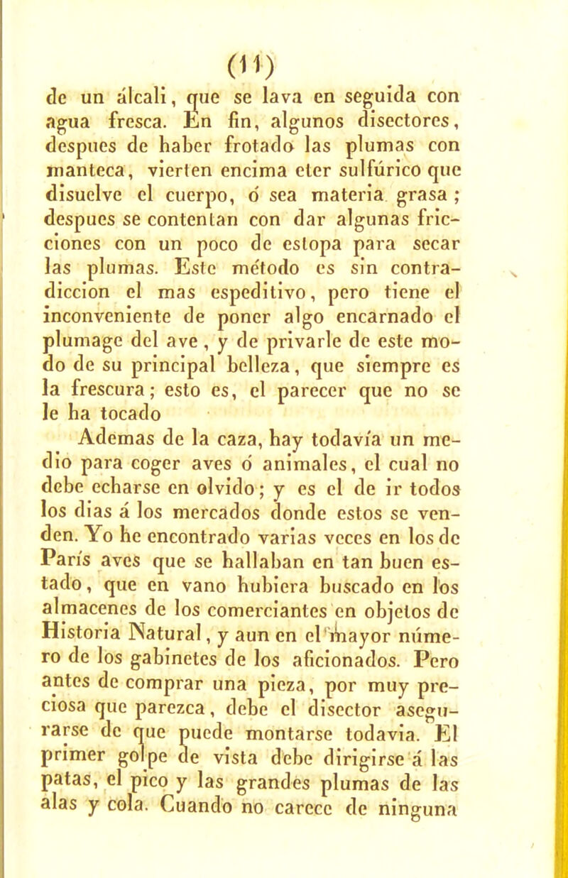 de un alcali, true se lava en seguida con agua frcsca. Ln fin, algunos disectores, despues de haber frotado las plumas con manteca, vierten encima eter sulfurico que disuelve el cuerpo, d sea materia grasa ; despues se contentan con dar algunas fric- ciones con un poco de estopa para secar las plumas. Este me'todo es sin contra- diccion el mas espeditivo, pero tiene el inconveniente de poner algo encarnado el plumage del ave , y de privarle de este mo- do de su principal bclleza, que siempre es la frescura; esto es, el parecer que no se le ha tocado Ademas de la caza, hay todavia un me- dio para coger aves d animales, el cual no dcbe echarse en olvido; y es el de ir todos los dias a los mercados donde estos se ven- den. Yo he eneontrado varias vcces en los de Pan's aves que se hallaban en tan buen es- tado, que en vano hubiera buscado en los almacenes de los comerciantcs en objelos de Historia Natural, y aun en el'mayor mime- ro de los gabinetes de los aficionados. Pero antes de comprar una pieza, por muy pre- ciosa que parezca, debe el disector asegu- rarse de que puede montarse todavia. El primer golpe de vista debe dirigirse a las patas, el pico y las grandes plumas de las alas y cola. Cuando no carecc de ninguna