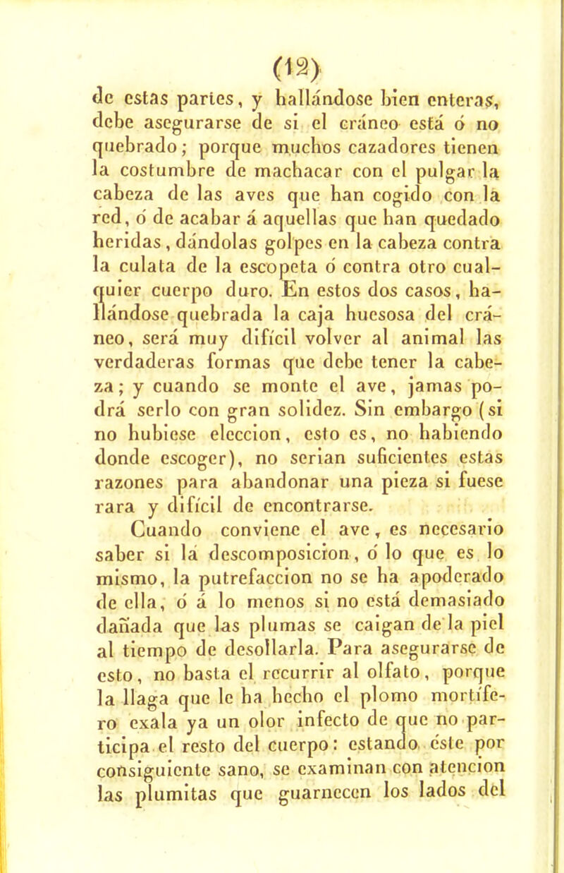 de estas partes, y hallandose bien cnteras, debe asegurarse de si el craneo esta 6 no quebrado; porque muchos cazadores ticnen la costumbre de machacar con el pulgar la cabeza de las aves que han cogido con la red, d de acabar a aquellas que han quedado heridas, dandolas golpes en la cabeza contra la culata de la escopeta d contra otro cual- quier cuerpo duro. En estos dos casos, ha- llandose quebrada la caja huesosa del cra- neo, sera muy difrcil volver al animal las verdaderas formas que debe tener la cabe- za ; y cuando se monte el ave, jamas po- dra serlo con gran solidez. Sin embargo (si no hubiese eleccion, esto cs, no habiendo donde escoger), no serian suficient.es estas razones para abandonar una pieza si fuese rara y difi'cil de encontrarse. Cuando conviene el ave, es necesario saber si la descomposicion, d lo que es lo mismo, la putrefaccion no se ha apoderado de clla, d a lo menos si no esta demasiado danada que las plumas se caigan de la piel al tiempo de desollarla. Para asegurarse de esto, no basta el rccurrir al olfato, porque la llaga que le ha hccho el plomo morti'fe- ro exala ya un olor infecto de que no par- ticipant resto del cuerpo: estando c'sle por corisiguicnle sano, se examinan con alcncion las plumitas que guarnecen los Iados del