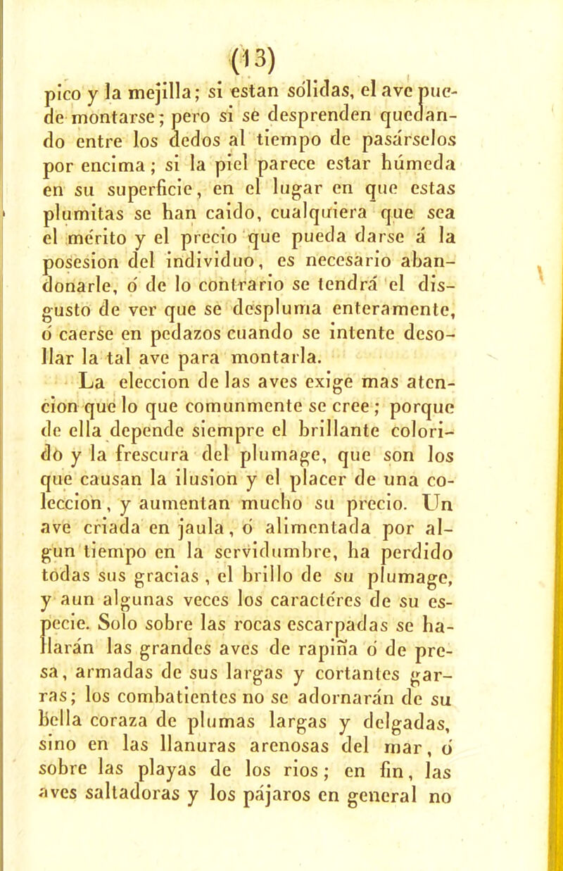 pico y la mejilla; si estan sdlidas, el ave pue- de montarse; pero si se desprenden quedan- do entre los dedos al tiempo de pasarselos por encima; si la piel parece estar humeda en su superficie, en el lugar en que estas plumitas se han caido, cualquiera que sea el .me'rito y el precio que pueda darse a la posesion del irtdividuo, es necesario aban- donarle, d dc lo contrario se tendra el dis- gusto de ver que se despluma enteramente, d caerse en pedazos cuando se intente deso- liar la tal ave para montarla. La eleccion de las aves exige mas atcn- cion que lo que comunmente se cree; porque de ella depende siempre el brillante colori- do y la frescura del plumage, que son los que causan la ilusion y el placer de una co- leccioh, y aumentan mucho su precio. Un ave criada en jaula, d alimentada por al- gun tiempo en la servidumbre, ha perdido todas sus gracias , el brillo de su plumage, y aun algunas veces los caracte'res de su es- fiecie. Solo sobre las rocas escarpadas se ha- laran las grandes aves de rapina d de pre- sa, armadas de sus largas y cortantes gar- ras; los combatientes no se adornaran de su Bella coraza de plumas largas y delgadas, sino en las llanuras arenosas del mar, d sobre las playas de los rios; en fin, las aves saltadoras y los pajaros en general no