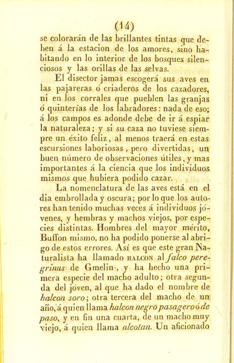 se coloraran de las brillantes tintas que de- ben a la estacion dc los amores, sino ha- bitando en lo interior de los bosqucs silen- ciosos y las orillas de las selvas. El disector jamas escogera sus aves en las pajareras d criaderos de los cazadores, ni en los corrales que pueblen las granjas o' quinten'as de los labradores: nada de eso; a los campos es adonde debc de ir a espiar la naturaleza; y si su caza no tuviese siem- pre un e'xito feliz, al menos traera en estas escursiones laboriosas , pero divertidas, un buen niimero de observaciones utiles, y mas importantes a la ciencia que los individuos mismos que hubiera podido cazar. La nomenclatura de las aves esta en el dia embrolladay oscura; porloque los auto- res hantenido muchas veces a individuos jo- venes, y hembras y macbos viejos, por espe- cies distintas. Hombres del mayor me'rito, Buffon mismo, no ha podido ponerse al abri- go de estos errores. Asi es que este gran Na- turalisla ha llamado halcon al falco pere- grinus de Gmelin-, y ha hecho una pri- mcra especie del macho adulto; otra segun- da del jriven, al que ha dado el nombre de halcon soro; otra tercera del macho de un ano,'a quien llama halcon negropasageroode pasoy y en fin una cuarta, de un macho muy viejo, a quien llama alcotan. Un aficionado