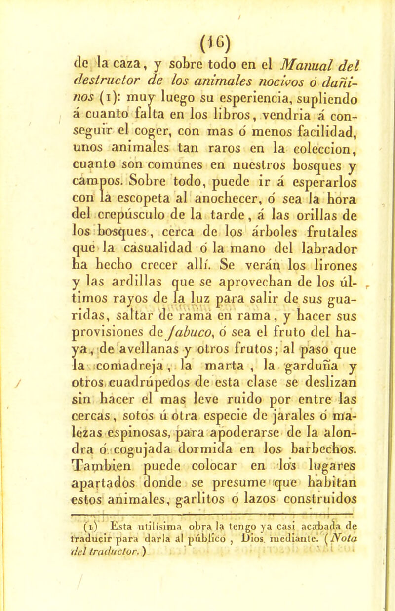 dc la caza, y sobre todo en el Manual del destructor de los animates nocivos 6 dani- nos (i): muy luego su esperiencia, supliendo a cuanto falta en los libros, vendria a con- seguir el coger, con mas d menos facilidad, unos animales tan raros en la coleccion, cuanto son comunes en nuestros bosques y campos. Sobre todo, puede ir a esperarlos con la escopeta al anochecer, o' sea la hora del crepiisculo de la tarde, a las orillas de los bosques , cerca de los arboles frutales que la casualidad d la mano del labrador ha hecho crecer alii. Se veran los lirones y las ardillas que se aprovecban de los ul- - timos rayos de la luz para salir de sus gua- ridas, saltar de rama en rama, y bacer sus provisiones de Jabuco, d sea el fruto del ha- ya, de avellanas y otros frutos; al paso que la comadreja, la marta , la garduna y otros cuadrupedos de esta clase se deslizan sin hacer el mas leve ruido por entre las cercas, sotos u otra especie de jarales d ma- lezas espinosas, para apoderarse de la alon- dra d cogujada dormida en los< barbechos. Tambien puede colocar en los lugares apartados donde se presume ique habitan estos animales, garlltos d lazos construidos (i) Esta ulilisima ohra la tengo ya casi acabada de traducir para darla al publico , JJlos. niediaulc! (Nota del truductor. )