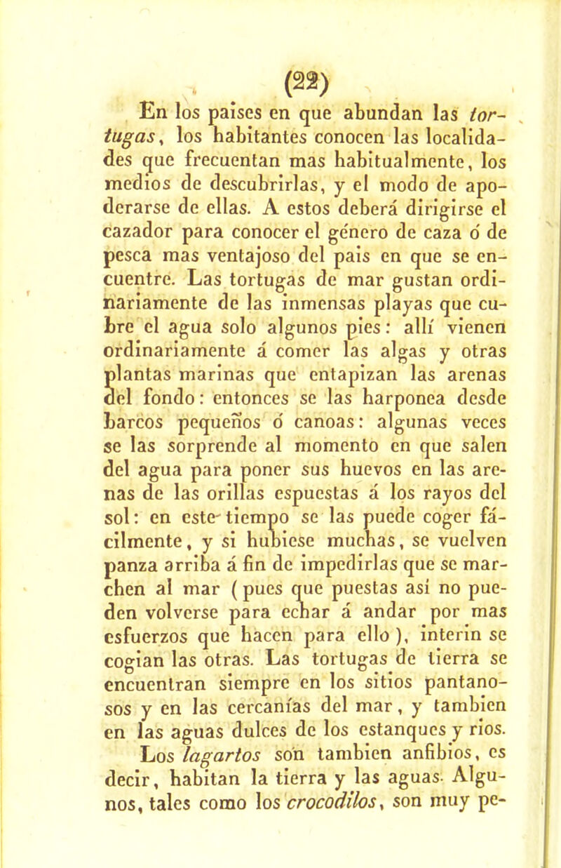 En los palses en que abundan las tor- tugas, los habitantes conocen las localida- des que frecuentan mas habitualmente, los medios de descubrirlas, y el modo de apo- derarse de ellas. A estos debera dirigirse el cazador para conocer el ge'nero de caza o' de pesca mas venlajoso del pais en que se en- cuentre. Las tortugas de mar gustan ordi- nariamente de las inmensas playas que cu- Ire el agua solo algunos pies: alh' vienen ordinariamente a comer las algas y otras Slantas marinas que entapizan las arenas el fondo: entonces se las harponea desde barcos pequenos o' canoas: algunas veces se las sorprende al momento en que salen del agua para poner sus huevos en las are- nas de las orillas espuestas a los rayos del sol: en este-tiempo se las puede coger fa- cilmente, y si hubiese mucbas, se vuelven panza arriba a fin de impedirlas que se mar- cben al mar (pues que puestas asi no pue- den volverse para ecbar a andar por mas esfuerzos que hacen para ello ), interin se cogian las otras. Las tortugas de tierra se encuentran siempre en los sitios pantano- sos y en las cercam'as del mar, y tambien en las aguas dulces de los estanques y rios. Los lagartos son tambien anfibios, cs decir, habitan la tierra y las aguas- Algu- nos, tales como los crocodilos, son muy pe-