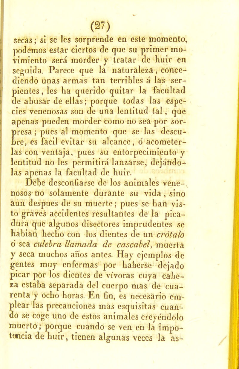 sec&s; si se les sorprende en este niomento, podcmos estar ciertos de que su primer mo- vimiento sera morder y Iratar de huir en seguida. Parece que la naturaleza, conce- diendo unas armas tan terribles a las ser- pientes, les ha querldo quitar la facultad de abusar de ellas; porque todas las espe- cies venenosas son de una lentitud tal, que apenas pueden morder como no sea por sor- presa; pues al momento que se las descu-> Lre, es facil evitar su alcance, d acometer- las con ventaja, pues su entorpecimiento y lentitud no les permitira lanzarse, dejando- las apenas la facultad de huir. Debe desconfiarse de los animales vene- nosos no solamente durante su vida, sino aun despues de su muerte; pues se han vis- to graves accidentes resultantes de la pica- dura que algunos disectores imprudentes se habian hecho con los dientes de un crotalo 6 sea culebra llarnada de cascabel, muerta y seca muchos anos antes. Hay ejemplos de gentes muy enfermas por haberse dejado picar por los dientes de vivoras cuya cabe- za estaba separada del cuerpo mas de cua- renta y ocho horas. En fin, es necesario cm- plear las precauciones mas esquisitas cuan- do se coge uno de estos animales creyendolo muerto; porcjue cuando se ven en la impo- tencia de huir, tienen algunas veces la as-