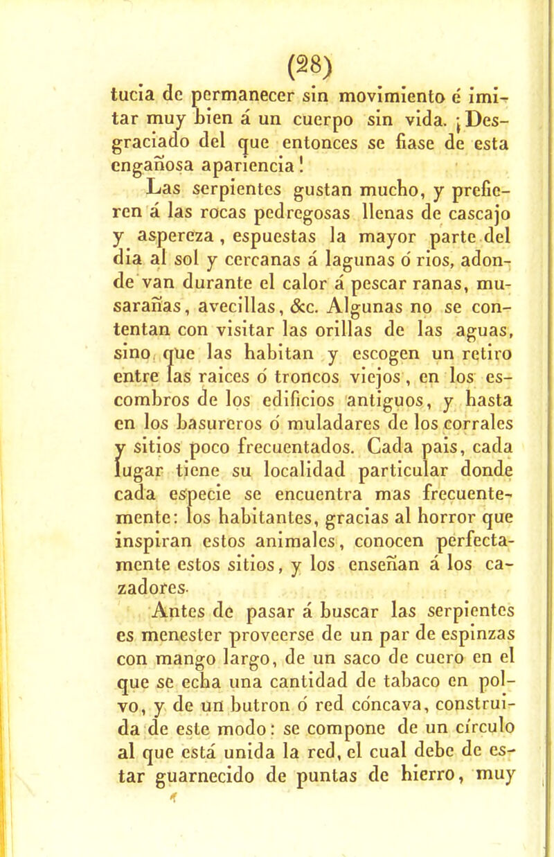 tucia de permanecer sin movimiento e imi- tar muy bien a un cuerpo sin vida. jDes- graciado del que entonces se fiase de esta enganosa apariencia! Las serpientes gustan mucho, y prefie- ren a las rocas pedregosas llenas de cascajo y aspereza, espuestas la mayor parte del dia al sol y cercanas a lagunas d rios, adon- de van durante el calor a pescar ranas, mu- saranas, avecillas, &c. Algunas no se con- tentan con visitar las orillas de las aguas, sino, que las habitan y escogen un retiro entre las raices d troncos viejos, en los es- combros de los edificios antiguos, y hasta en los basureros d muladares de los corrales y sitios poco frecuentados. Cada pais, cada lugar tiene su localidad particular donde cada especie se encuentra mas frecuente- mente: los babitantes, gracias al horror que inspiran estos animalcs, conocen perfecta- mente estos sitios, y los ensenan a los ca- zadores- Antes de pasar a buscar las serpientes es menester proveerse de un par de espinzas con mango largo, de un saco de cuero en el que se echa una cantidad de tabaco en pol- vo, y de un butron d red cdncava, construi- da de este modo: se compone de un circulo al que esta unida la red, el cual debe de es- tar guarnecido de puntas de hierro, muy