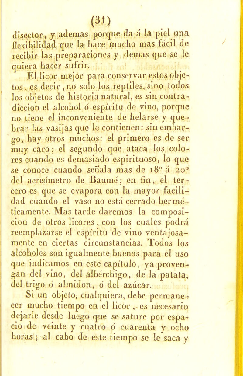 disector, y ademas porque da a la piel una flexibilidad que la hace mucho mas facil dc recibir las preparaciones y demas que se le quiera hacer sufrir. El licor mejor para conservar estosobje- tos , es decir , no solo los reptiles, sino todos los objetos de historia natural, es sin contra- diccion el alcohol d espi'ritu de vino, porque no liene el inconveniente de helarse y que- brar las vasijas que le contienen: sin embar- go, hay otros muchos: el primero es de ser muy caro; el segundo que ataca los colo- res cuando es demasiado espirituoso, Io que se conoce cuando senala mas de i8° a 2op del acrco'metro de Baume; en fin, el ler- cero es que se evapora con la mayor facili- dad cuando el vaso no esta cerrado hermc- ticamente. Mas tarde daremos la composi- tion de otros licores , con los cuales podra reemplazarse el espi'ritu de vino ventajosa- mente en ciertas circunstancias. Todos los alcoholes son igualmente buenos para el uso que indicamos en este capitulo, ya proven- gan del vino, del albe'rchigo, de la patata, del trigo d almidon, d del azucar. Si un objeto, cualquiera, debe permane- cer mucho tiempo en el licor, es necesario dejarle desde luego que se sature por espa- cio de veinte y cuatro d cuarenta y ocho horas ; al cabo de este tiempo se le saca y