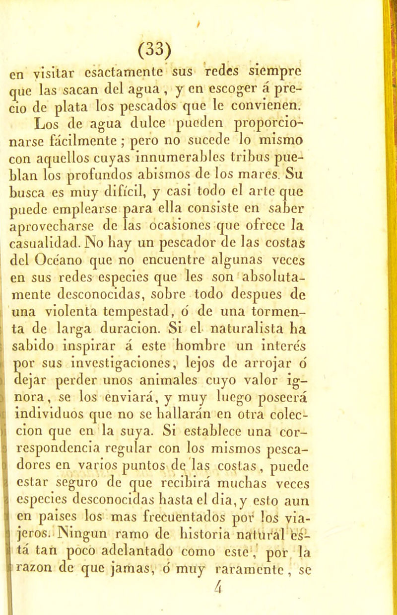 en visilar csactamente sus redes siempre que las sacan del agua , y en escoger a pre- cio de plata los pescados que le convienen. Los de agua dulce pueden proporcio- narse facilmente ; pero no sucede lo mismo con aquellos cuyas innumerables tribus pue- blan los profundos abismos de los mares. Su busca es muy difrcil, y casi todo el arte que puede emplearse para ella consiste en saber aprovecbarse de las ocasiones que ofrece la casualidad. No hay un pescador de las costas del Oce'ano que no encuentre algunas veces en sus redes especies que les son absoluta- mente desconocidas, sobre todo despues de una violenta tempestad, d de una tormen- ta de larga duracion. Si el naturalista ha sabido inspirar a este hombre un inlere's por sus investigaciones, lejos de arrojar d dejar perder unos animales cuyo valor ig- nora, se los enviara, y muy luego poseera individuos que no se hallaran en otra colec- cion que en la suya. Si establece una cor- respondencia regular con los mismos pesca- I dores en varios puntos de las costas, puede estar seguro de que recibira muchas veces especies desconocidas hastaeldia,y esto aim en paises los mas frecuentados por los via- jeros. Ningun ramo de historia natural es- ta tan poco adelantado como este, por la razon de que jamas, d muy raramente, se 4