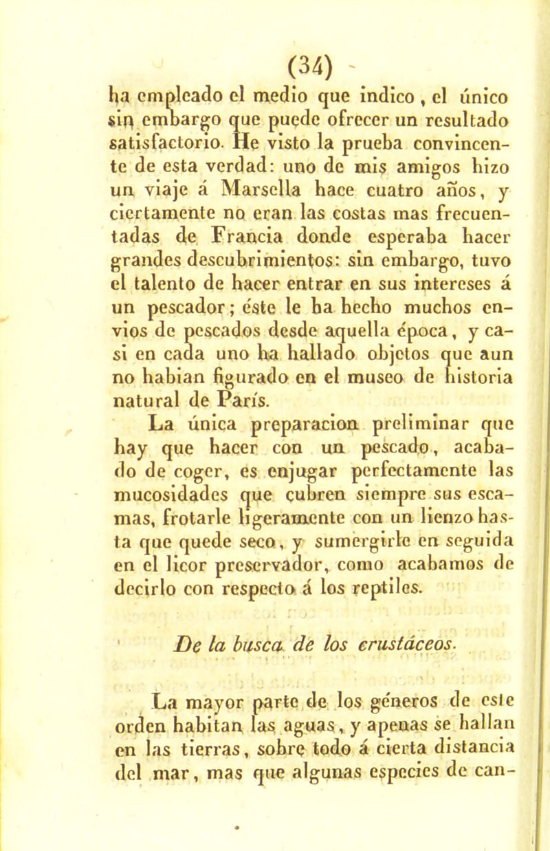 ha empleado el medio que indico , el linico sin embargo que puede ofrecer un rcsultado satisfactorio. He visto la prueba convinccn- te de esta verdad: uno de mis amigos hizo un viaje a Marsella hace cuatro anos, y cicrtamente no eran las costas mas frecuen- tadas de Francia donde esperaba hacer grandes descubrimientos: sin embargo, tuvo el talento de hacer entrar en sus intereses a un pescador; e'ste le ba hecho mucbos cn- vios de pescados desde aquella c'poca, y ca- si en cada uno ha hallado objetos que aun no habian figurado en el museo de historia natural de Pans. La unica preparacion preliminar que hay que hacer con un pescado, acaba- do de coger, es enjugar perfcctamcnte las mucosidades que cubren siempre sus esca- mas, frotarle hgeramente con un lienzohas- ta que quede seco, y sumergirlc en seguida en el licor preservador, como acabamos de decirlo con respecto a los reptiles. De la busca de los crustdceos. ■ ■ . ■ • La mayor parte de los ge'neros de esle orden habitan las aguas, y apenas se hallan en las tierras, sobre todo a cierta distancia del mar, mas que algunas especies de can-