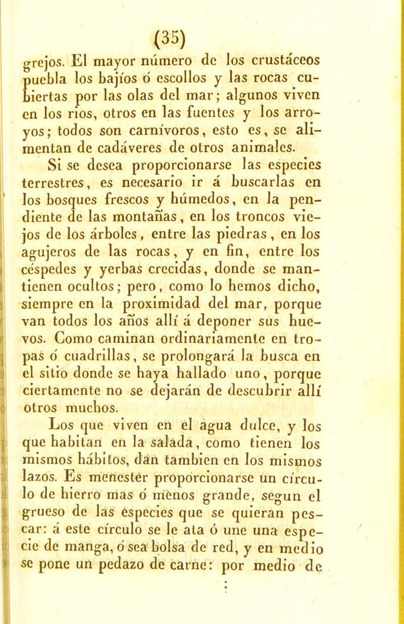 grejos. El mayor numero dc los crustaceos Euebla los bajios d cscollos y las rocas cu- iertas por las olas del mar; algunos vivcn en los rios, otros en las fuentcs y los arro- yos; todos son carnivoros, esto es, sc ali- mentan de cadaveres de otros animales. Si se desca proporcionarse las especies terrestres, es necesario ir a buscarlas en los bosques frescos y humedos, en Ja pen- diente de las montanas, en los troncos vie- jos de los arbolcs, entre las piedras, en los agujeros de las rocas, y en fin, entre los cespedes y yerbas crecidas, donde se man- tienen ocultos; pero, como lo hemos dicho, siempre en la proximidad del mar, porque van todos los anos alh' a deponer sus hue- vos. Como caminan ordinariamcnle en tro- pas 6 cuadrillas, se prolongara la busca en el sitio donde se haya hallado uno, porque ciertamente no se dejaran de descubrir alii otros muchos. Los que viven en el agua dulce, y los que habitan en la salada, como tienen los mismos babitos, dan tambien en los mismos lazos. Es meftester proporcionarse un circu- lo de hierro mas o' menos grande, segun el grueso de las especies que se quieran pes- car: a este cfrculo se le ata 6 une una espe- cie de manga, d sea bolsa de red, y en medio se pone un pedazo de carrier por medio de