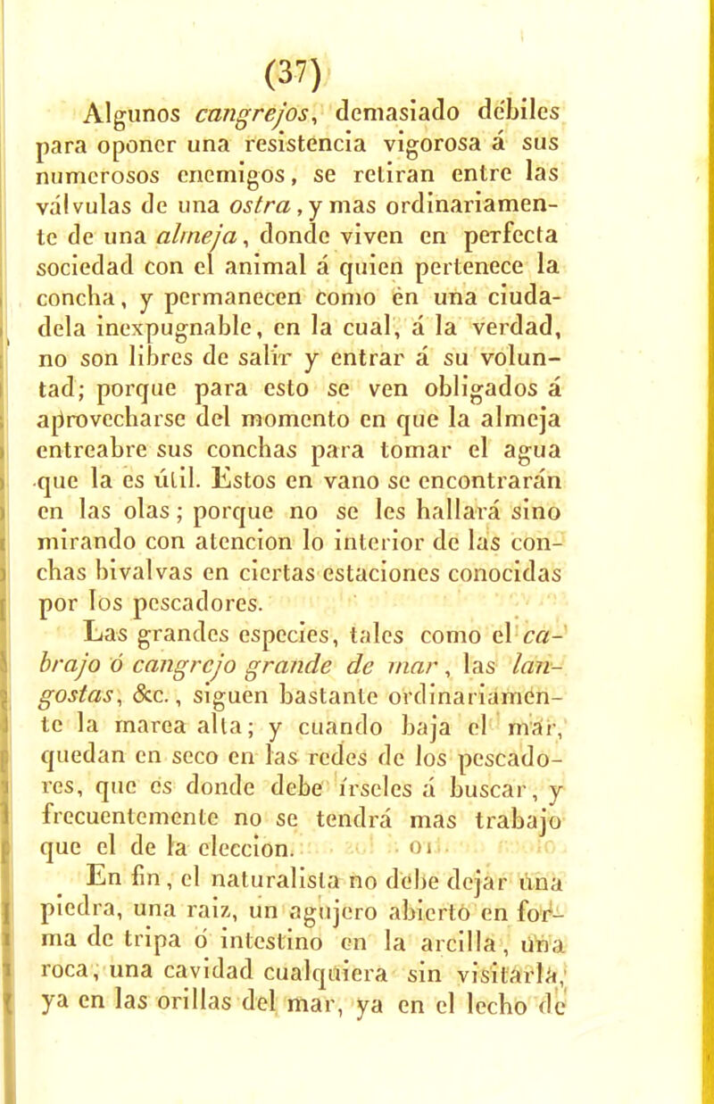 Algunos cmigrejos, demasiado debiles para oponcr una resistencia vigorosa a sus numcrosos enemigos, se reliran entre las valvulas de una ostra , y mas ordinariamen- te de una alrneja, donde viven en perfecta sociedad con el animal a quien pertenece la concha, y pcrmanecen Conio en una ciuda- dela inexpugnable, en la cual, a la verdad, no son libres de salir y entrar a su volun- tad; porque para esto se ven obligados a arirovecharse del momento en que la alrneja entreabre sus conchas para tomar el agua que la es lilil. Estos en vano se encontraran en las olas; porque no se les hallara sino mirando con atencion lo interior de las con- chas bivalvas en cicrtas estaciones conocidas por Ios pescadores. Las grandes especies, tales como el ca- brajo 6 cangrcjo grande de mar , las lan- gostas, Sec., siguen bastante ordinariamen- tc la marea alia; y cuando baja el rnai, quedan en seco en las redes de los pescado- res, que cs donde debe liscles a buscar, y frecuenlemente no se tendra mas trabajo que el de la eleccion. <)' En fin, el naturalisla no debe dejar una piedra, una raix, un agujero abicrto en for- ma de tripa d inlcslino en la arcilla, una roca, una cavidad cualquiera sin visitarla, ya en las orillas del mar, ya en el lecho de