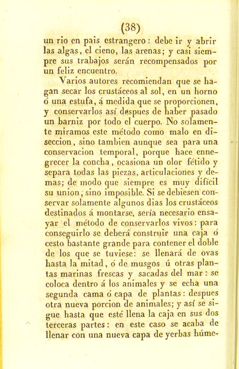 un rio en pais estrangcro: debe ir y abrir las algas, el cieno, las arenas; y casi siem- pre sus trabajos seran recompensados por un feliz encuentro. Varios autores recomiendan que sc ha- gan secar los crustaceos al sol, en un homo d una estufa, a medida que se proporcionen, y conscrvarlos asi despues de haber pasado un barniz por todo el cuerpo. No solamen- te miramos este me'todo como malo en di- seccion, sino tambien aunque sea para una conservacion temporal, porque hace enne- grecer la concha, ocasiona un olor fetido y separa todas las piezas, articulaciones y de- mas; de modo que siempre es muy difrcil su union, sino imposible. Si sedebiesen con- servar solamente algunos dias los crustaceos destinados a montarse, sen'a necesario ensa- yar el metodo de conservarlos vivos: para conseguirlo se debera construir una caja d cesto bastante grande para contener el doble de los que se tuviesc: se llenara de ovas hasta la mitad, d de musgos u otras plan- tas marinas frescas y sacadas del mar: se coloca dentro a los animales y se echa una segunda cama d capa de plantas: despues otra nueva porcion de animales; y asi se si- gue hasta que este llena la caja en sus dos terceras partes: en este caso se acaba de llenar con una nueva capa de yerbas hume-