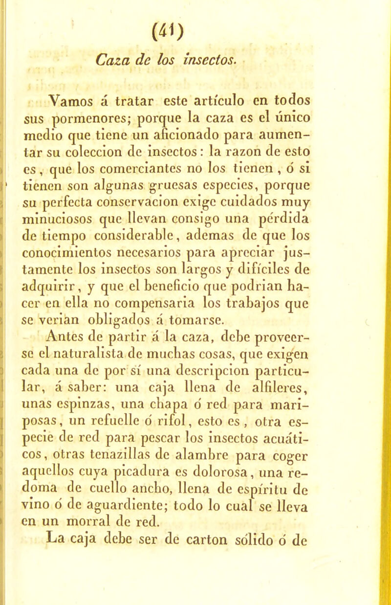Caza de los insectos. Vamos a tratar este articulo en todos sus pormenores; porque la caza es el unico medio que tiene un aficionado para aumen- tar su coleccion de insectos: la razon de esto es, que los comerciantes no los tienen , d si tienen son algunas gruesas especies, porque su perfecta conservacion exige cuidados muy minuciosos que Uevan consigo una perdida de tiempo considerable, ademas de que los conocimientos necesarios para apreciar jus- tamente los insectos son largos y dificiles de adquirir, y que el beneficio que podrian ha- cer en ella no compensaria los trabajos que se verian obligados a tomarse. Antes de partir a la caza, debe proveer- se el naturalista de mucbas cosas, que exigen cada una de por si una descripcion particu- lar, a saber: una caja llena de alfileres, unas espinzas, una chapa d red para mari- posas, un refuelle o' rifol, esto es , otra es- pecie de red para pescar los insectos acuati- cos, otras tenazillas de alambre para coger aquellos cuya picadura es dolorosa, una re- doma de cuello ancho, llena de espiritu de vino d de aguardiente; todo lo cual se lleva en un morral de red. La caja debe ser de carton sdlido d de