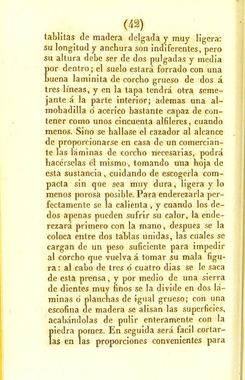 tablitas de madera dclgada y muy ligera: su longitud y anchura son indiferentes, pero su altura debe ser de dos pulgadas y media por dentro; el suelo estara forrado con una buena laminita de corcho grueso de dos a tres h'ncas, y en ia tapa tendra otra seme- jante a la parte interior; ademas una al- mohadilla o acerico bastante capaz de con- tener como unos cincuenta alfileres, cuando menos. Sino se hallase el cazador al alcance de proporcionarse en casa de un comercian- te las laminas de corcho necesarias, podra hacerselas el mismo, tomando una hoja de csta sustancia, cuidando de escogerla com- pacta sin que sea muy dura, ligera y lo menos porosa posible. Para enderezarla per- fectamente se la calienta , y cuando los dc- dos apenas pueden sufrir su calor, la ende- rezara primero con la mano, despues se la coloca entre dos tal>las unidas, las cuales se cargan de un peso suficiente para impedir al corcho que vuelva a tomar su mala figu- ra: al cabo de tres 6 cuatro dias se le saca de esta prensa, y por medio de una sierra de dientes muy linos se la divide en dos la- minas d planchas de igual grueso; con una escofina de madera se alisan las superficies, acabandolas de pulir enteramente con la piedra pomcz. En seguida sera facil cortar- las en las proporciones convenicntes para