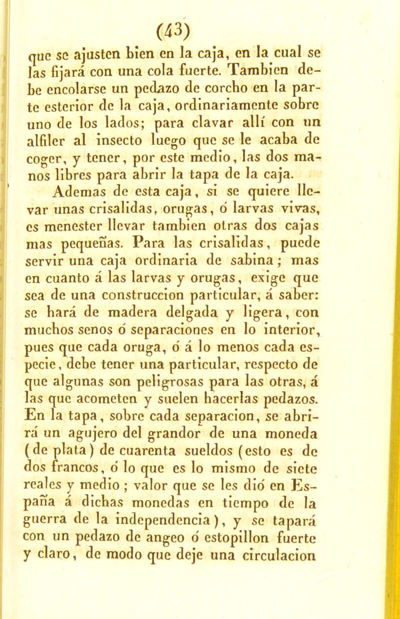 que se ajusten bien en la caja, en la cual se las fijara con una cola fuerte. Tambicn de- be encolarse un pedazo de corcbo en la par- te esterior de la caja, ordinariamente sobrc uno de los lados; para clavar alii con un alfiler al insecto luego que se le acaba de coger, y tener, por este medio, las dos ma- nos libres para abrir la tapa de la caja. Ademas de esta caja, si se quiere lie— var unas crisalidas, orugas, d larvas vivas, es menester llevar tambien otras dos cajas mas pequenas. Para las crisalidas, puede servir una caja ordinaria de sabina; mas en cuanto a las larvas y orugas, exige que sea de una construccion particular, a saber: se bara de madera delgada y ligera, con mucbos senos o separaciones en lo interior, pues que cada oruga, d a lo menos cada es- pecie, debe tener una particular, respecto de que algunas son peligrosas para las otras, a las que acometen y suelen hacerlas pedazos. En la tapa, sobre cada separacion, se abri- ra un agujero del grandor de una moneda (de plata) de cuarenta sueldos (esto es dc dos francos, o' lo que es lo mismo de siete reales y medio ; valor que se les did en Es- pana a dichas monedas en tiempo de la guerra de la independencia), y se tapara con un pedazo de angeo d estopillon fuerte y claro, de modo que deje una circulacion