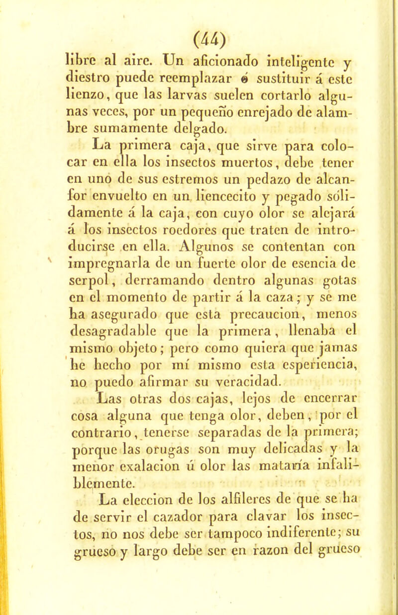 Hbre al aire. Un aficionado inteligentc y diestro puede reemplazar e sustituir a estc lienzo, que las larvas suelen cortarlo algu- nas veces, por un pequeno enrejado de alam- bre sumamente delgado. La primera caja, que sirve para colo- car en ella los insectos muertos, debe tener en uno de sus estremos un pedazo de alcan- for envuelto en un liencecito y pegado sdli- damente a la caja, con cuyo olor se alcjara a los insectos roedores que traten de intro- ducirse en ella. Algunos se contentan con impregnarla de un fuerte olor de esencia de serpol, derramando dentro algunas gotas en el momento de partir a la cazay se me ha asegurado que esta precaucion, menos desagradable que la primera, llenaba el mismo objeto; pero como quiera que jamas he hecho por mi mismo esta esperiencia, no pucdo afirmar su veracidad. Las otras dos cajas, lejos de encerrar cosa alguna que tenga olor, deben, por el contrario, tenerse separadas de la primera; porque las orugas son muy delicadas y la menor exalacion u olor las mataria infali- hlemente. La eleccion de los alfileres de que se ba de servir el cazador para clavar los insec- tos, no nos debe ser tampoco indiferenle; su grueso y largo debe ser en razon del grueso