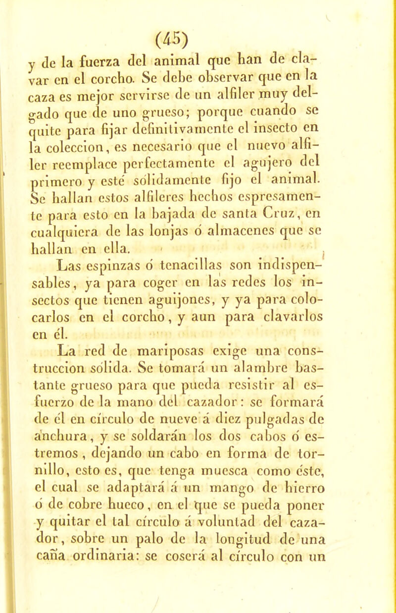 y de la fuerza del animal que han de cla- var en el corcho. Se debe observar que en la caza es mejor servirse de un alfiler muy del- gado que de uno grueso; porque cuando se quite para fijar definitivamcnte el insecto en la coleccion, es necesario que el nuevo alfi- ler reemplace perfectamente el agujero del primero y este scilidamente fijo el animal. Se hallan estos alfileres hechos espresamen- te para esto en la bajada de santa Cruz, en cualquiera de las lonjas d almacenes que se hallan en ella. Las cspinzas d tenacillas son indispen- sables, ya para coger en las redes los in- sectos que tienen aguijones, y ya para colo- carlos en el corcho, y aun para clavarlos en el. La red de mariposas exige una cons- truccion sdlida. Se tomara un alambre bas- tante grueso para que pueda resistir al es- fucrzo de la mano del cazador: se formara de el en circulo de nueve a diez pulgadas de anchura, y se soldaran los dos cabos 6 es- tremos , dejando un cabo en forma de tor- nillo, esto es, que tenga mucsca como este, el cual se adaptara a un mango de hierro d de cobre hueco, en el que se pueda poner y quitar el tal circulo a volunlad del caza- dor, sobre un palo de la longitud de una cana ordinaria: se coscra al circulo con un