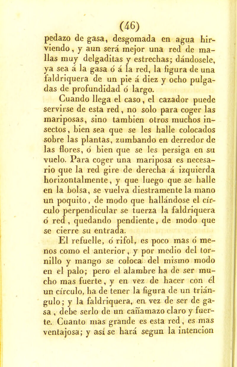 pedazo de gasa, dcsgomada en agua hir- viendo, y aun sera mejor una red de ma- llas muy delgaditas y estrechas; dandoscle, ya sea a la gasa d a la red, la figura de una faldriquera de un pie a diez y ocho pulga- das de profundidad d largo. Cuando llega el caso, el cazador puede servirse de esta red, no solo para coger las mariposas, sino tambien otros muchos in- sectos, bien sea que se les halle colocados sobre las plantas, zumbando en derredor de las flores, d bien que se les persiga en su vuelo. Para coger una mariposa es necesa- rio que la red gire de derecna a izquierda horizontalmente, y que luego que se halle en la bolsa, se vuelva diestramente la mano un poquito, de raodo que hallandose el cir- culo perpendicular se tuerza la faldriquera d red, quedando pendiente, de modo que se cierre su entrada. El refuelle, d rifol, es poco mas d me- nos como el anterior, y por medio del tor- nillo y mango se coloca del mismo modo en el palo; pero el alambre ha de ser mu- cho mas fuerte, y en vez de hacer con el un ci'rculo, ha de tener la figura de un trian- gulo; y la faldriquera, en vez de ser de ga- sa , debe serlo de un canamazo claro y fuer- te. Cuanto mas grande es esta red, es mas ventajosa; y asi se hara segun la intencion