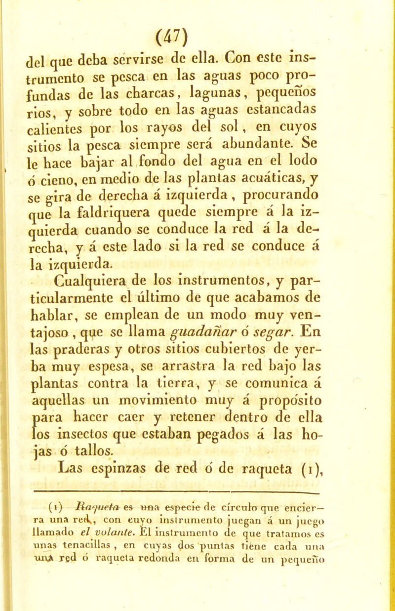 del que dcba servirse de ella. Con este ins- trumento se pcsca en las aguas poco pro- fundas de las cbarcas, lagunas, pequenos rios, y sobre todo en las aguas cstancadas calientes por los rayos del sol, en cuyos sitios la pesca siempre sera abundante. Se le hace bajar al fondo del agua en el lodo 6 cieno, en medio de las plantas acuaticas, y se gira de derecha a izquierda , procurando que la faldriquera quede siempre a la iz- quierda cuando se conduce la red a la de- recba, y a este lado si la red se conduce a la izquierda. Cualquiera de los instrumentos, y par- ticularmente el ultimo de que acabamos de hablar, se emplean de un modo muy ven- tajoso , que se llama guadariar 6 segar. En las praderas y otros sitios cubiertos de yer- ba muy espcsa, se arrastra la red bajo las plantas contra la tierra, y se comunica a aquellas un movimiento muy a propo'sito para hacer caer y retener dentro de ella los insectos que estaban pegados a las ho- jas 6 tallos. Las espinzas de red o de raqueta (i), (i) Rayieta es una especie de ci'rculo (pie encier— ra una reiV, con euyo inslruniento juegan a un jucgo liaraado el vulante. El instrumento de que tratamos cs unas tenacillas , en cuyas dos puntas tiene cada uiia un> red 6 ratpaela redonda en forma de un pequefio