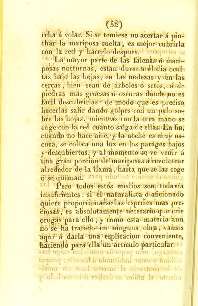 echa a volar. Si se temiese no accrtar a pin- char la mariposa suelta, es mejor cubrirla con la red y hacerlo despues. La'mayor parte-die las falenas d mari- posas nocturnas, est an durante el dia ocul- tas bajo las hojas, en las malezas y en las cercas, bien sean de arboles d setos, d de pieolras mas gruesas u oscuras donde no es facil descubrirlas: de rnodo que es preciso hacerlas sahr dando golpes con un palo so- bre las hojas, mientras con la otra mano se coge con la red oOahto salga de ellas. En fin, cuando no hace aire, y :la;ndehe es muy os- cura, se coloca una luz en los parages' bajos y descubiertos, y al momenlo se ve veriir a una gran porcion de'mariposas a revolotear alrededor de la llama , hasta querelas coge d se queman. Pero todos estos mcdios son todavi'a insuficiehtes : si el naturalista d'aficionado quiere proporcioharse las especies mas prer crpsas, es absolutamente necesario que crie orugaVpara ello , ry comb esta materia aun no se ha tratadoj en ninguna obra^ vamos aqui a darla una esplicacion convenientc, •n'aci'endo para ella un articulo particular. -f.n* -j-ix-* r/idorniuii Knaiipon fiteo ,03 ,«;«:.:■ i fopioq ;rU^n\A i; ofofiuJidfci} t.I?.') y br.oih'.i - iviiiu r::i obo?.ni (•_> uiisito&l oi • ot..{ mt fihfe ftita'j!) :kj nliHc lo ,'Oln*Jt!:i