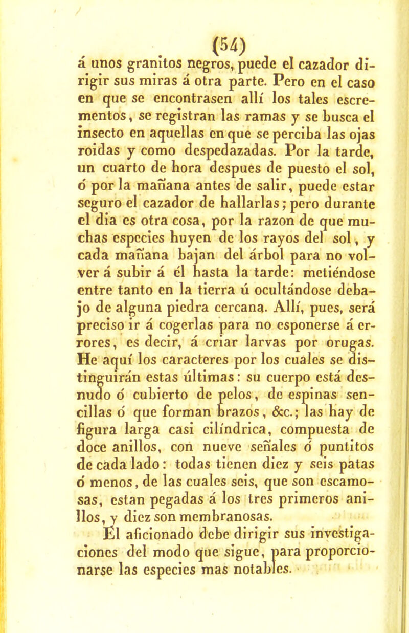 a unos granltos negros, puede el cazador di- rigir sus miras a otra parte. Pero en el caso en que se encontrasen alii los tales escre- mentos, se registran las ramas y se busca el insecto en aquellas en que se perciba las ojas roidas y como despedazadas. Por la tarde, un cuarto de hora despues de puesto el sol, d por la manana antes de salir, puede estar seguro el cazador de hallarlas; pero durante el dia es otra cosa, por la razon de que mu- chas espccies huyen de los rayos del sol, y cada manana bajan del arbol para no vol- ver a subir a el hasta la tarde: mctiendose entre tanto en la tierra u ocultandose deba- jo de alguna piedra cercana. Alii, pues, sera preciso ir a cogerlas para no esponerse a er- rores, es decir, a criar larvas por orugas. He aqui' los caracteres por los cuales se dis- tinguiran estas ultimas: su cuerpo esta des- nudo d cubierto de pelos, de espinas sen- cillas d que forman brazos, &c; las hay de figura larga casi cih'ndrica, compuesta de doce anillos, con nueve senales 6 puntitos de cada lado: todas tienen diez y seis patas d menos, de las cuales seis, que son escamo- sas, estan pegadas a los tres primeros ani- llos,^ diez son membranosas. El aficionado dcbe dirigir sus investiga- ciones del modo que sigue, para proporcio- narse las especies mas notables.