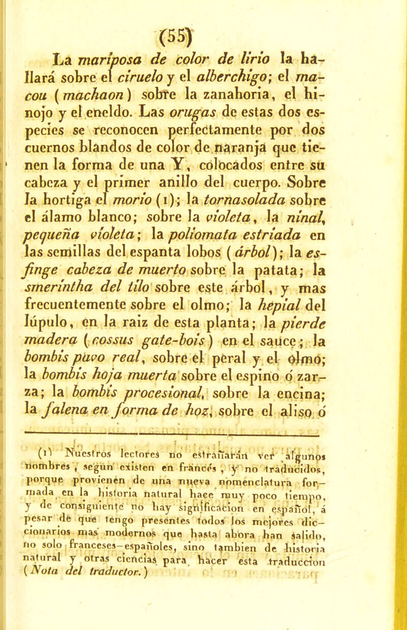 La mariposa de color de lirio la ha- Ilara sobre el ciruelo y el alberchigo; el ma- cou ( machaon) sobf e la zanahoria, el hi- nojo y el encldo. Las orugas de estas dos cs- pecies se reconocen perfectamente por dos cuernos blandos de color de paranja que tic- nen la forma de una Y, colbcados entre su cabcza y el primer anJIIo del cuerpo. Sobre Ja hortiga el morio (i); la tornasolada sobre el alamo bianco; sobre la violeta^ la ninal% pequena violeta; la poliomala estriada en las semillas del espanta lobos ( drbol); la es- finge cabeza de muerto sobre la patata; la smerintha del tilo sobre este arbol, y mas frecuentemente sobre el olmo; la hepial del lupulo, en la raiz de esla planta; la pierde madera (eossus gate-bois) en el sauce; Ja bombis pavo real, sobre el peral y el olmo; la bombis hoja muertasobre el espino d zar- za; la bombis procesional, sobre la encina; la falena en forma de hoz, sobre el aliso d (il Nucstros lcctores no eslrauaran vcr algunoj iiombres , scgun cxistcn en fiance's , y no Iradncidos, porque provienen de una nueva nomenclatura for- niada en la liistoria natural hace nauy poco liempo, y de consi'guiente n0 hay signification en espaiiol, a pcsar de qu-e ten go present es todos los mcjores dic- cionarios mas modernos que hasta ahora han salido, no solo franceses-espaiioles, sino lambien de liistoria natural y otras cicncias para hacer esta traduccion (Nota del traductor.)