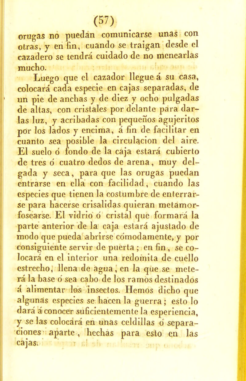 orugas no puedan comunicarse unas con otras, y en fin, cuanclo se traigan desde el cazadero se tendra cuidado de no menearlas mucho. Luego que el cazador llegue a su casa, colocara cada especie en cajas separadas, de un pie de anchas y de diez y ocho pulgadas de altas, con cristales por delante para dar- las luz, y acribadas con pequenos agujeritos por los lados y encima, a fin de facilitar en cuanto sea posible la circulacion del aire. El suelo d fondo de la caja estara cubierto de tres d cuatro dedos de arena, muy del- gada y seca, para que las orugas puedan entrarse en ella con facilidad, cuando las especies que tienen la costumbre de enterrar- se para hacerse crisalidas quieran metamor- fosearse. El vidrio d cristal que formara la parte anterior de la caja estara ajustado de modo que pueda abrirse cdmodarnente, y por consiguiente servir de puerta; en fin, se co- locara en el interior una redomita de cuello cstrecho, llena de agua, en la que se mete- ra la base 6 sea cabo de los ramos destinados a alimentar los insectos. Hemos dicho que algunas especies se haccn la guerra; esto lo dara a conocer suficientemente la esperiencia, y se las colocara en unas celdillas d separa- ciones aparte, hechas para esto en las cajas.