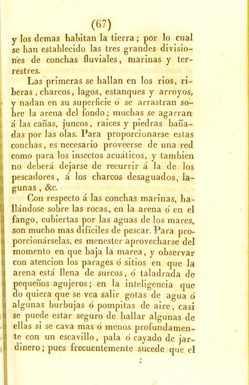 y los demas habitan la tierra; por lo cual se han establecido las tres grandes divisio- nes de conchas fluviales, marinas y ter- restres. Las primeras se hallan en los rios, ri- beras , charcos* lagos, estanques y arroyos, I y nadan en su superficie d se arrastran so- bre la arena del fondo; muchas se agarran I a las canas, juncos, raices y piedras bana- das por las olas. Para proporcionarse eslas conchas, es necesario proveerse de una red como para los insectos acuaticos, y tambien no debera dejarse de recurrir a la de los Pescadores, a los charcos desaguados, la- gunas , &c. Con respecto a las conchas marinas, ha- llandose sobre las rocas, en la arena o' en el fango, cubiertas por las aguas de los mares, son mucho mas dificiles de pescar. Para pro- porcionarselas, es mcnester aprovecharse del momento en que baja la marea, y observar con atencion los parages o' sitios en que la arena esta llena de surcos, d taladrada de pequenos agujeros; en la inteligencia que do quiera que se vea salir gotas de agua d algunas burbujas d pompitas de aire, casi se puede estar seguro de hallar algunas de ellas si se cava mas d menos profundamen- te con un escavillo, pala d cayado de jar- dinero; pues frecuentemente sucede que el