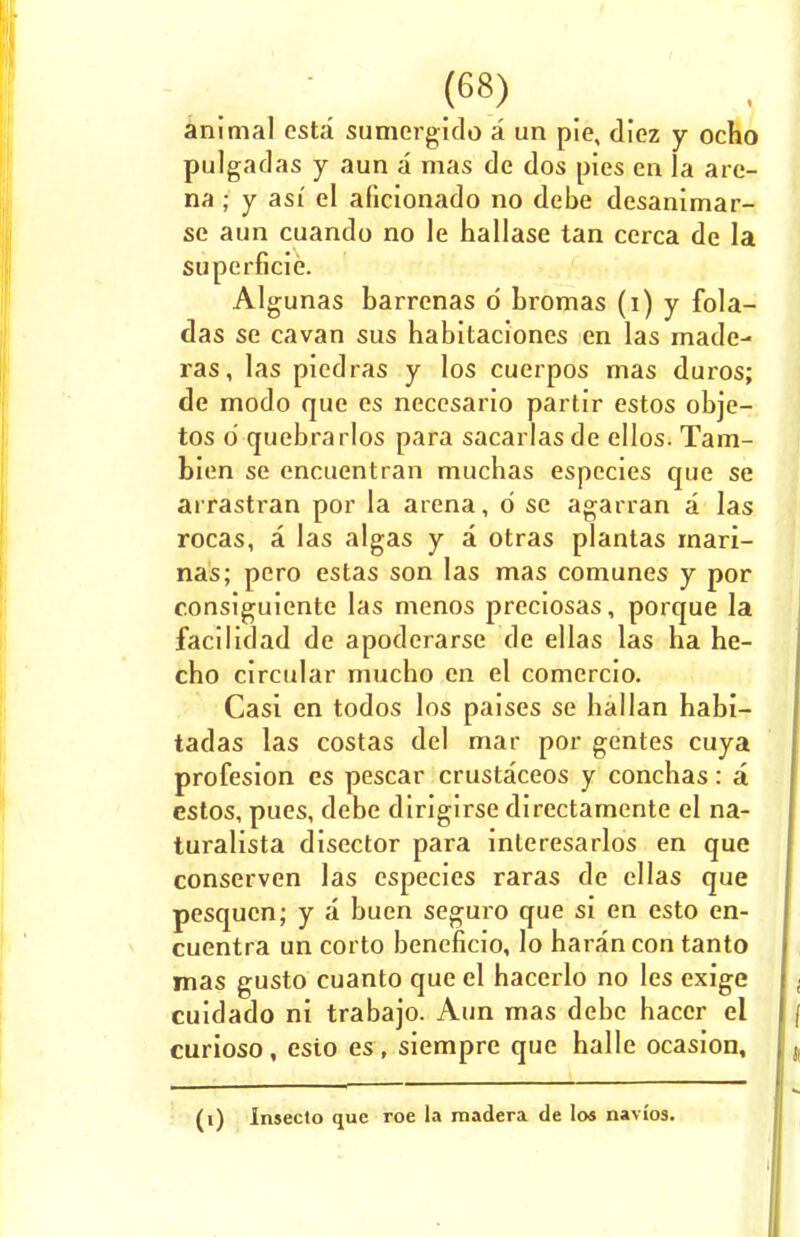 animal esta sumergido a un pie, diez y ocho pulgadas y aun a mas de dos pies en la are- na ; y asi' el aficionado no debe desanimar- se aun cuando no le hallase tan cerca de la superficie. Algunas barrenas d bromas (i) y fola- das se cavan sus habitaciones en las made- ras, las piedras y los cuerpos mas duros; de modo que es necesario partir estos obje- tos d quebrarlos para sacarlas de ellos. Tam- bien se encuentran mucbas espccies que se airastran por la arena, d se agarran a las rocas, a las algas y a otras plantas mari- nas; pero estas son las mas comunes y por consiguiente las menos preciosas, porque la facilidad de apoderarse de ellas las ha he- cho circular mucho en el comercio. Casi en todos los paises se ballan habi- tadas las costas del mar por gentes cuya profesion es pescar crustaceos y conchas: a cstos, pues, debe dirigirse directamente el na- turalista disector para inleresarlos en que conserven las especies raras de ellas que pesqucn; y a buen seguro que si en esto en- cuentra un corto beneficio, lo haran con tanto mas gusto cuanto que el hacerlo no les exige cuidado ni trabajo. Aun mas debe hacer el curioso, esio es , siempre que halle ocasion. (i) Inseclo que roe la madera de los navios.