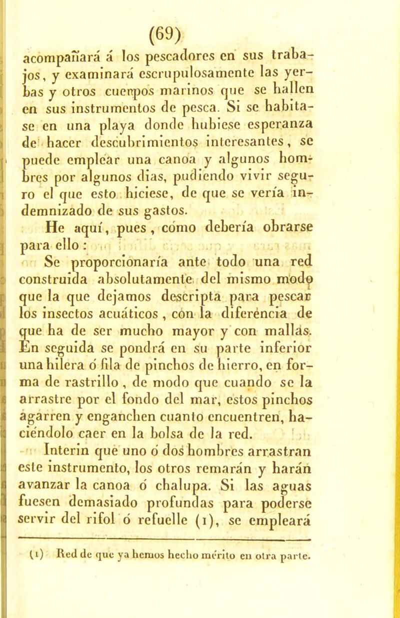 acompafiara a los pescadores en sus traba- jos, y examinara escrupulosamente las yer- bas y otros cuenpos marinos que se hallen en sus instrumentos de pesca. Si se habita- se en una playa donde hubie.se espcranza de hacer descubrimientos intcresantes, se puede emplear una canoa y algunos hom- bres por algunos dias, pudiendo vivir segu- ro el que esto hiciese, de que se vena in- demnizado de sus gastos. He aqui, pues, como deben'a obrarse para ello: Se proporcionar/a ante todo una red construida absolutamenle del mismo modp que la que dejamos descripta para pescac los insectos acuaticos , con la diferencia de que ha de ser mucbo mayor y con mallas. En seguida se pondra en su parte inferior unahilera d fila de pincbos de bierro, en for- ma de rastrillo, de modo que cuando se la arrastre por el fondo del mar, estos pinchos agarren y engancben cuanto encuentren, ba- ciendolo caer en la bolsa de la red. Interin que uno 6 dos hombres arrastran este instrumento, los otros remaran y haran avanzar la canoa d chalupa. Si las aguas fuesen demasiado profundas para poderse servir del rifol d refuelle (i), se empleara ^i) Red de que ya hcruos hecho merito en otra parte.