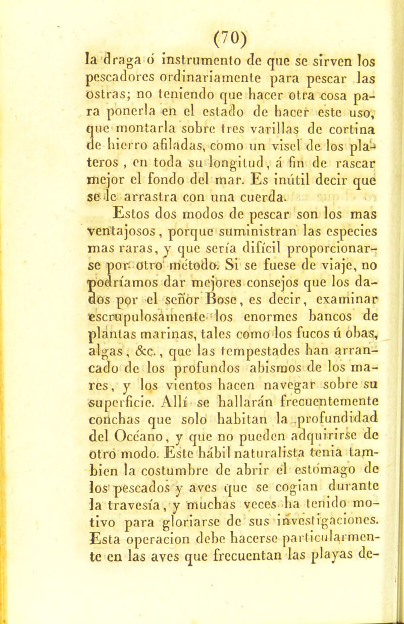 la draga d instrumento de que se slrvcn los Pescadores ordinariamente para pescar las ostras; no teniendo que hacer otra cosa pa- ra ponerla en el estado de hacer este uso, que montarla sobre tres varillas de cortina de hieiTO afiladas, como un viscl de los pla1-1 teros , en toda su longitud, a fin de rascar mejor el fondo del mar. Es iniitil decir que se ue arrastra con una cuerda. Estos dos modos de pescar son los mas ventajosos, porque suministran las especies mas raras, y que sen'a difi'eil proporcionar- se por: otro metodo. Si se fuese de viaje, no ■podn'amos dar mejores consejos que los da- dos por el senor Bose, es decir, examinar escrupulosamcnte los cnormes bancos de plantas marinas, tales como los fucos u obas, algas, &c., que las tempestades ban arran- cado de los profundos abisraos de los ma- res, y los vientos bacen navegar sobre su supeificie. Alh' se ballaran frecuentemente conchas que solo habitan la .profundidad del Occ'ano, y que no puedcn adquirirse de otro modo. Este habil naturalista tenia tam- bien la costumbre de abrir el estdmago de los'pescados y aves que se cogian durante la travesia, y muchas vcces ba tenido mo- tivo para gloriarse de sus invesligaciones. Esta operacion debe hacerse particularmcn- te en las ayes que frecucntan las playas de-