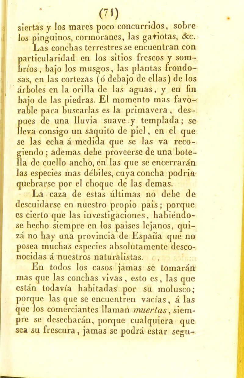 siertas y los mares poco concurridos, sobre los pinguinos, cormoranes, las gatiotas, &c. Las conchas tcrrestres se encuentran con particularidad en los sitios frescos y som- bn'os, bajo los musgos, las plantas frondo- sas, en las cortezas (d debajo de ellas) de los arboles en la orilla de las aguas, y en fin bajo de las piedras. El momento mas favo- rable para buscarlas es la primavera , des- pues de una lluvia suave y templada; se Ueva consigo un saquito de piel, en el que se las echa a medida que se las va reco- giendo ; ademas debe provecrse de una bote- 11a de cuello ancbo, en las que se encerraran las especies mas debiles, cuya concha podria quebrarse por el choque de las demas. La caza de estas ultimas no debe de descuidarse en nuestro propio pais; porque es cierto que las inv.estigaciones, habie'ndo- se hecho siempre en los paises lejanos, qui- za no hay una provincia de Espana que no posea muchas especies absolutamente desco- nocidas a nuestros naturalistas. ( , En todos los casos jamas se tomarari mas que las conchas vivas , esto es, las que estan todavi'a habitadas por su molusco; porque las que se encuentren vacias, a las que los comerciantes Hainan rnuertas, siem- pre se desccharan, porque cualquicra que sea su frescura, jamas se podra cstar segu-