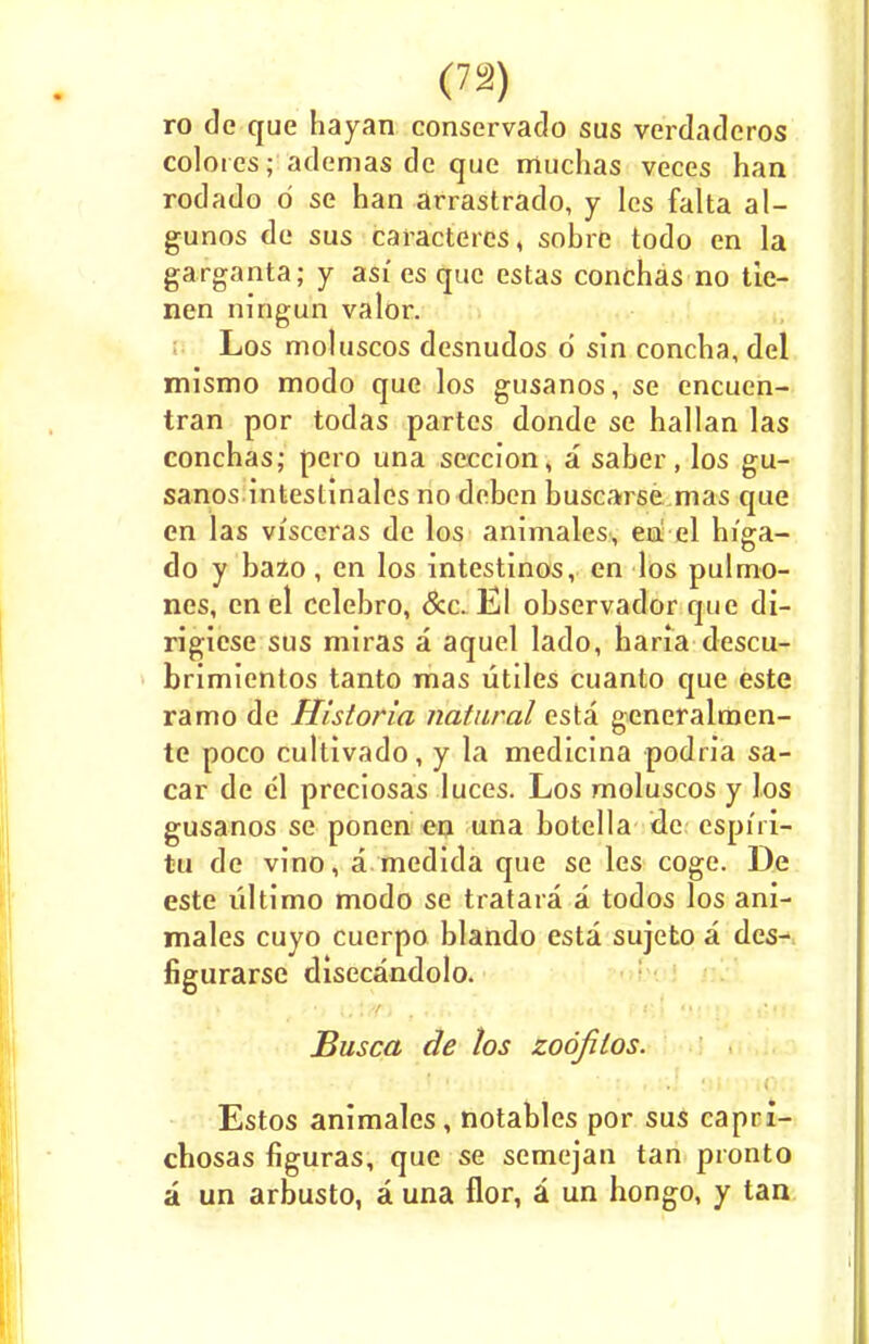 (7a) ro de que hayan conservado sus verdadoros coloies; ademas de que muchas veces han rodado o se han arrastrado, y les falta al- gunos de sus caractercs, sobre todo en la garganta; y asi'es que estas conchas no tie- nen ningun valor. Los moluscos desnudos d sin concha, del mismo modo que los gusanos, se encuen- tran por todas partes donde se hallan las conchas; pero una seccion, a saber, los gu- sanos intestinales no deben buscarse mas que en las visceras de los animales, en el hi'ga- do y bazo, en los intestinos, en los pulmo- nes, en el cclebro, &c. El observador que di- rigiese sus miras a aquel lado, haria descu- brimientos tanto mas utiles cuanto que este ramo de Historla natural esta generalmen- te poco cultivado, y la medicina podria sa- car de el preciosas luces. Los moluscos y los gusanos se ponen en una botella tie cspiri- tu de vino, a medida que se les coge. De este ultimo modo se tratara a todos los ani- males cuyo cuerpo blando esta sujeto a des- figurarse disecandolo. Busca de los zoofilos. Estos animales, notables por sus capri- chosas figuras, que se semejan tan pronto a un arbusto, a una flor, a un hongo, y tan