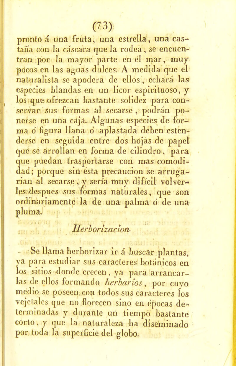 pronto a una fruta, una estrella, una cas- tan'a con la cascara que la rodea, se encuen- tran por la mayor parte en el mar, muy pocos en las aguas dulces. A medida que el naturalista se apodera de ellos, echara las especles blandas en un licor espirituoso, y los que ofrezcan bastante solidez para con- ser.var sus formas al secarse , podran po- nerse en una eaja. Algunas especies de for- ma d figura liana d aplastada deben esten- derse en seguida entre dos hojas de papel que se arrollan en forma de cilindro, para que puedan trasportarse con mas comodi- dad; porque sin esta precaucion se arruga- rian al secarse, y sen'a muy difi'cil volver- les despues sus formas naturales, que son Grdinariamente la de una palma d de una pluma. Herlorizacion- Se llama herborizar ir a buscar plantas, ya para estudiar sus caracteres botanicos en los sitios donde crecen, ya para arrancar- las de ellos formando herbarios, por cuyo medio se poseen.con todos sus caracteres los vejclales que no florecen sino en epocas de- terminadas y durante un tiempo bastante corto, y que la naturaleza ha diseminado por loda la supcrficie del globo.