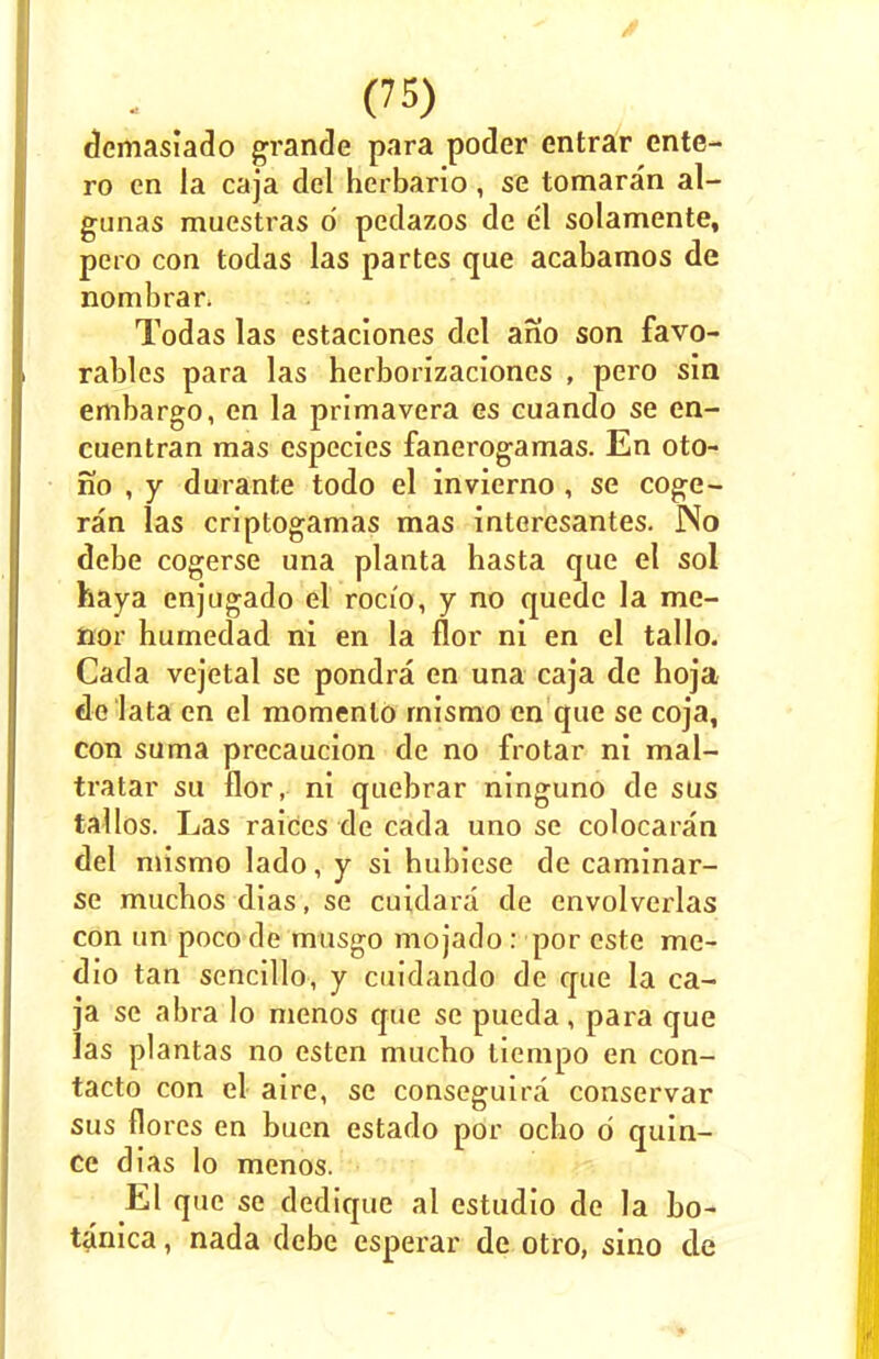dcmasiado grande para poder entrar ente- ro en la caja del herbario, se tomaran al- gunas muestras d pedazos de e'l solamente, pero con todas las partes que acabamos de nombrar. Todas las estaciones del ah'o son favo- rables para las herborizaciones , pero sin embargo, en la primavera es cuando se en- cuentran mas especies fanerogamas. En oto- no , y durante todo el invierno , se coge- ran las crJptogamas mas interesantes. No debe cogerse una planta hasta que el sol haya enjugado el roci'o, y no quede la me- nor humedad ni en la flor ni en el tallo. Cada vejetal se pondra en una caja de hoja <le lata en el momenlo mismo en que se coja, con suma precaucion de no frotar ni mal- tratar su flor, ni quebrar ninguno de sus tallos. Las raices de cada uno se colocaran del mismo lado, y si hubiese de caminar- se mucbos dias, se cuidara de envolverlas con tin poco de musgo mojado: por cste me- dio tan sencillo, y cuidando de que la ca- ja se abra lo menos que se pueda, para que las plantas no esten mucbo liempo en con- tacto con el aire, se conseguira conservar sus flores en buen estado por ocbo d quin- ce dias lo menos. El que se dedique al estudio de la bo- tanica, nada debe esperar de otro, sino de