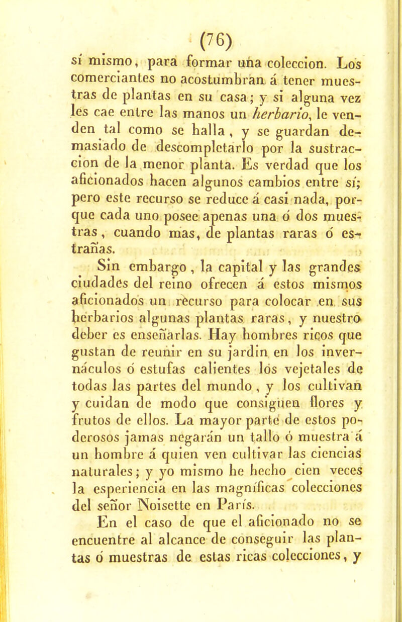 si mismo, para formar una colcccion. Los comerciantes no acostumbran a tener mues- tras de plantas en su casa; y si alguna vez les cae enlre las manos un herbario, le ven- den tal como se halla , y se guardan de- masiado de descomplctarlo por la sustrac- cion de la menor planta. Es verdad que los aficionados hacen algunos cambios entre si; pero este recurso se reduce a casi nada, por- que cada uno posee apenas una d dos mues- tras, cuando mas, de plantas raras d es- tranas. Sin embargo , la capital y las grandes ciudadds del reino ofrecen a estos mismos aficionados un recurso para colocar en sus herbarios algunas plantas raras, y nuestro deber es enseh'arlas. Hay hombres ricos que gustan de reunir en su jardin en los inver- naculos d estufas calientes Ids vejetales de todas las partes del mundo , y los cultivan y cuidan de modo que consiguen flores y frutos de ellos. La mayor parte de estos po- derosos jamas negaran un tallo 6 muestra a un hombre a quien ven cultivar las ciencias nalurales; y yo mismo he hecho cien veces la esperiencia en las magm'ficas colecciones del senor INoisettc en Pan's. En el caso de que el aficionado no se encuentre al alcance de conseguir las plan- tas d muestras de estas ricas colecciones, y