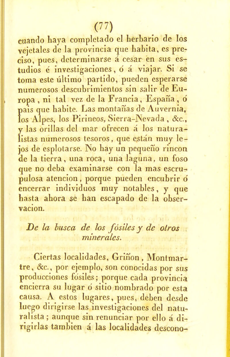 cuando haya completado el berbario de Ios vejetales de la provincia que habita, es pre- ciso, pues, determinarse a cesar en sus es- tudios e investigaciones, d a viajar. Si se toma este ultimo partido, pueden esperarse numerosos descubrimientos sin salir de Eu- ropa , ni tal vez de la Francia, Espania, d pais que habite. Las montanas de Auvernia, Ios Alpes, los Pirineos, Sierra-Nevada , &c, y las orillas del mar ofrecen a los natura- listas numerosos tesoros, que estan muy le- jos de esplotarse. No bay un pequefio rincon de la tierra, una roca, una laguna, un foso que no deba examinarse con la mas escru- pulosa atencion, porque pueden encubrir d encerrar individuos muy notables, y que hasta abora se han escapado de la obser- vacion. De la busca de los fosiles y de otros mineralcs. Ciertas localidades, Grinon, Montmar- tre, &c., por ejemplo, son conocidas por sus producciones fosiles; porque cada provincia encierra su lugar d sitio nombrado por esta causa. A estos lugares, pues, deben desde luego dirigirse las investigaciones del natu- ralista ; aunque sin renunciar por ello a di- rigirlas tambien a las localidades descono-