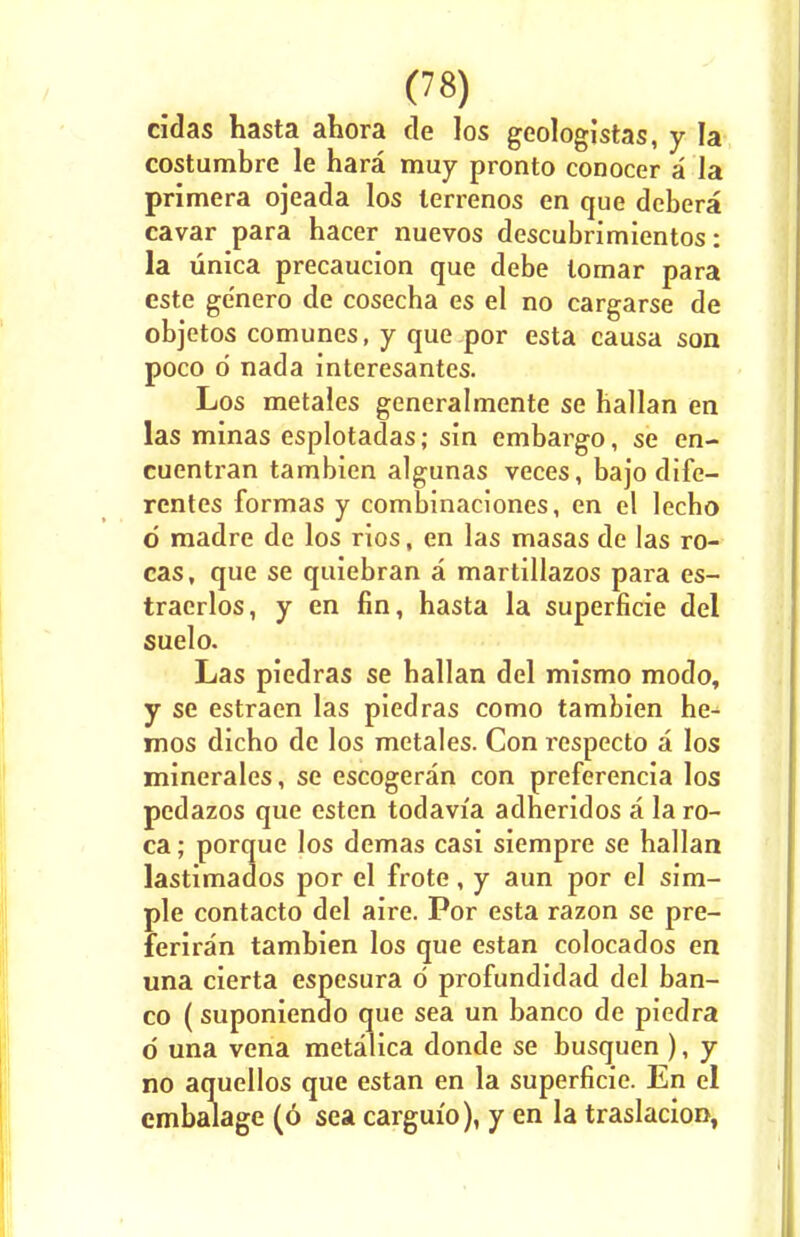 cidas hasta ahora de Jos geologistas, y la costumbre le hara muy pronto conocer a la primera ojeada los lerrenos en que debera cavar para hacer nuevos descubrimientos: la unica precaucion que debe lornar para este ge'nero de cosecha es el no cargarse de objetos comunes, y que por esta causa son poco d nada interesantes. Los metales generalmente se hallan en las minas esplotadas; sin embargo, se en- cuentran tambien algunas veces, bajo dife- rentes formas y combinaciones, en el lecho d madre de los rios, en las masas de las ro- cas, que se quiebran a martillazos para es- traerlos, y en fin, hasta la superficie del suelo. Las piedras se hallan del mismo modo, y se estraen las piedras como tambien he^ mos dicho de los metales. Con respecto a los minerales, se escogeran con preferencia los pedazos que esten todavi'a adheridos a la ro- ca; porque los demas casi siempre se hallan lastimados por el frote, y aun por el sim- ple contacto del aire. Por esta razon se pre- feriran tambien los que estan colocados en una cierta espesura d profundidad del ban- co (suponiendo que sea un banco de piedra d una vena metalica donde se busquen ), y no aquellos que estan en la superficie. En el embalage (6 sea cargui'o), y en la traslacion,