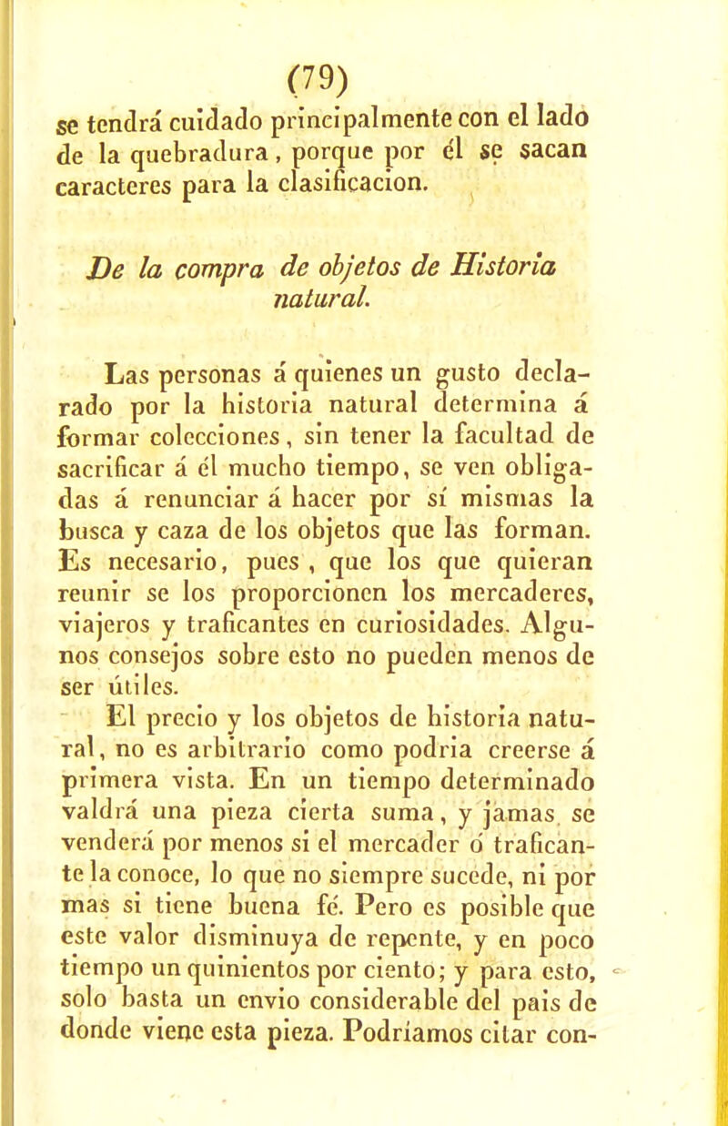 se tendra cuidado prineipalmente con el lado de la quebradura, porque por el se sacan caracteres para la clasificacion. De la compra de objetos de Historia natural. Las personas a quienes un gusto decla- rado por la historia natural determina a formar colecciones, sin tener la facultad de sacrificar a el mucho tiempo, se ven obliga- das a renunciar a hacer por si mismas la busca y caza de los objetos que las forman. Es necesario, pues , que los que quieran reunir se los proporcioncn los mercaderes, viajeros y traficantes en curiosidades. Algu- nos consejos sobre esto no pueden menos de ser utiles. El precio y los objetos de historia natu- ral, no es arbitrario como podria creerse a primera vista. En un tiempo determinado valdra una pieza cierta suma, y jamas, se vendera por menos si el mercader d trafican- te la conoce, lo que no siempre sucede, ni por mas si tiene bucna fe. Pero es posible que este valor disminuya de repente, y en poco tiempo un quinientos por ciento; y para esto, solo basta un envio considerable del pais de donde viene esta pieza. Podriamos cilar con-