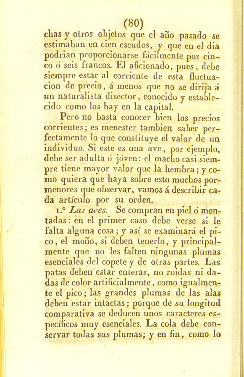 (8°) chas y otros objetos que el ano pasado se estimaban en cien escudos, y que en el dia podrian proporcionarse facilmente por cin- co d seis francos. El aficionado, pues, debe siempre estar al corriente de esta fluctua- cion de precio, a menos que no se dirija a un naturalista disector, conocido y establc- cido como los hay en la capital, Pero no basta conocer bien los precios corrientes; es raenester tambien saber per- fectamente lo que constituye el valor de un individuo. Si este es una ave, por ejemplo, debe ser adulta d jdven: el macho casi siem- pre tiene mayor valor que la hembra; y co- mo quiera que haya sobre esto muchos por- menores que observar, vamos a describir ca- da articulo por su orden, i.° Las aves. Se compran en piel d mon- tadas: en el primer caso debe verse si le falta alguna cosa; y asi se examinara el pi- co, el mono, si deben tenerlo, y principal- mente que no les falten ningunas plumas esenciales del copete y de otras partes. Las patas deben estar enteras, no roidas ni da- das de color artificialmente, como igualmen-r te el pico; las grandes plumas de las alas deben estar intactas; porque de su longitud comparativa se deducen unos caracteres es- peci'ficos muy esenciales. La cola debe con- servar todas sus plumas; y en fin, como lo